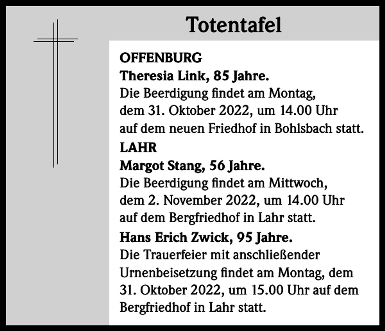 <p>Totentafel<br />Totentafel<br />OFFENBURG<br />Theresia Link, 85 Jahre.<br />Die Beerdigung findet am Montag,<br />dem 31. Oktober 2022, um 14.00 Uhr<br />auf dem neuen Friedhof in Bohlsbach statt.<br />LAHR<br />Margot Stang, 56 Jahre.<br />Die Beerdigung findet am Mittwoch,<br />dem 2. November 2022, um 14.00 Uhr<br />auf dem Bergfriedhof in Lahr statt.<br />Hans Erich Zwick, 95 Jahre.<br />Die Trauerfeier mit anschließender<br />Urnenbeisetzung findet am Montag, dem<br />31. Oktober 2022, um 15.00 Uhr auf dem<br />Bergfriedhof in Lahr statt.</p>