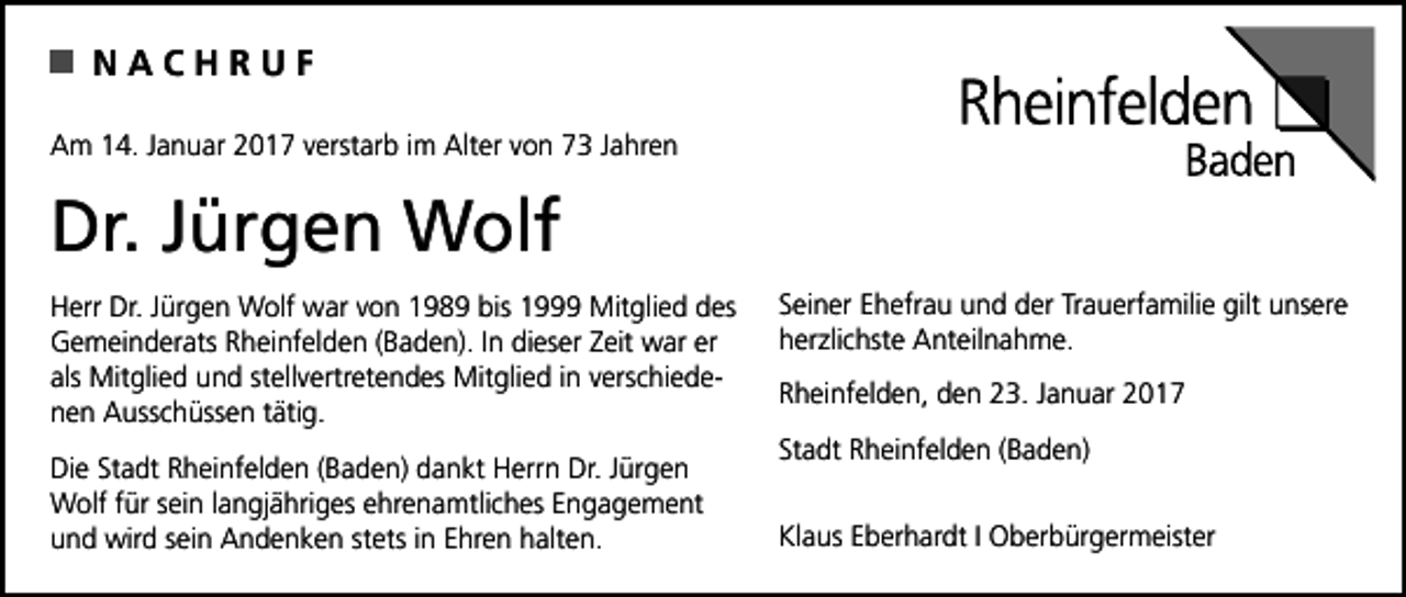 <p>NACHRUF<br />Am 14. Januar 2017 verstarb im Alter von 73 Jahren</p><p>Dr. Jürgen Wolf<br />Herr Dr. Jürgen Wolf war von 1989 bis 1999 Mitglied des<br />Gemeinderats Rheinfelden (Baden). In dieser Zeit war er<br />als Mitglied und stellvertretendes Mitglied in verschiedenen Ausschüssen tätig.<br />Die Stadt Rheinfelden (Baden) dankt Herrn Dr. Jürgen<br />Wolf für sein langjähriges ehrenamtliches Engagement<br />und wird sein Andenken stets in Ehren halten.</p><p>Seiner Ehefrau und der Trauerfamilie gilt unsere<br />herzlichste Anteilnahme.<br />Rheinfelden, den 23. Januar 2017<br />Stadt Rheinfelden (Baden)<br />Klaus Eberhardt I Oberbürgermeister</p>