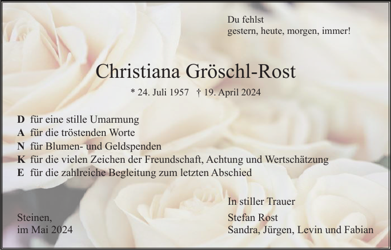 <p>Du fehlst<br />gestern, heute, morgen, immer!</p><p>Christiana Gröschl-Rost<br />* 24. Juli 1957 † 19. April 2024</p><p>D<br />A<br />N<br />K<br />E</p><p>für eine stille Umarmung<br />für die tröstenden Worte<br />für Blumen- und Geldspenden<br />für die vielen Zeichen der Freundschaft, Achtung und Wertschätzung<br />für die zahlreiche Begleitung zum letzten Abschied</p><p>Steinen,<br />im Mai 2024</p><p>In stiller Trauer<br />Stefan Rost<br />Sandra, Jürgen, Levin und Fabian</p>