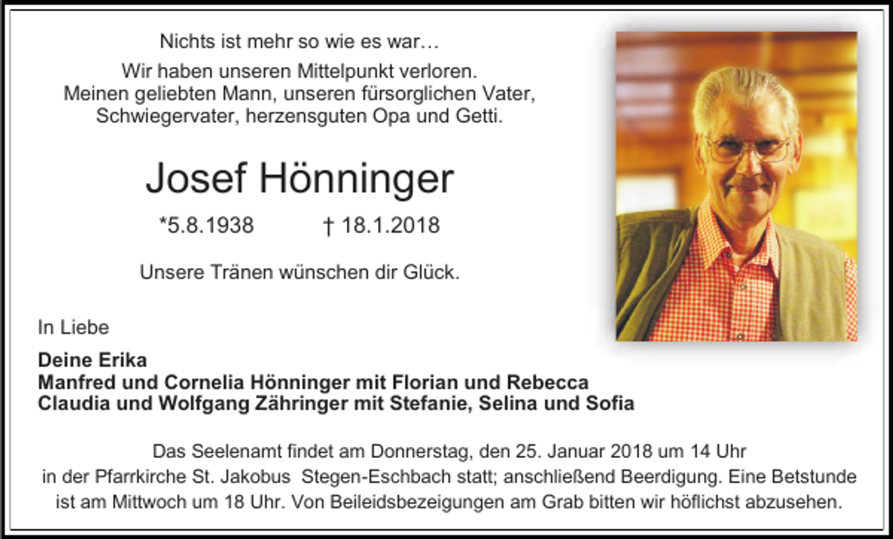 <p>Nichts ist mehr so wie es war…<br />Wir haben unseren Mittelpunkt verloren.<br />Meinen geliebten Mann, unseren fürsorglichen Vater,<br />Schwiegervater, herzensguten Opa und Getti.</p><p>Josef Hönninger<br />*5.8.1938</p><p>† 18.1.2018</p><p>Unsere Tränen wünschen dir Glück.<br />In Liebe<br />Deine Erika<br />Manfred und Cornelia Hönninger mit Florian und Rebecca<br />Claudia und Wolfgang Zähringer mit Stefanie, Selina und Sofia<br />Das Seelenamt findet am Donnerstag, den 25. Januar 2018 um 14 Uhr<br />in der Pfarrkirche St. Jakobus Stegen-Eschbach statt; anschließend Beerdigung. Eine Betstunde<br />ist am Mittwoch um 18 Uhr. Von Beileidsbezeigungen am Grab bitten wir höflichst abzusehen.</p>