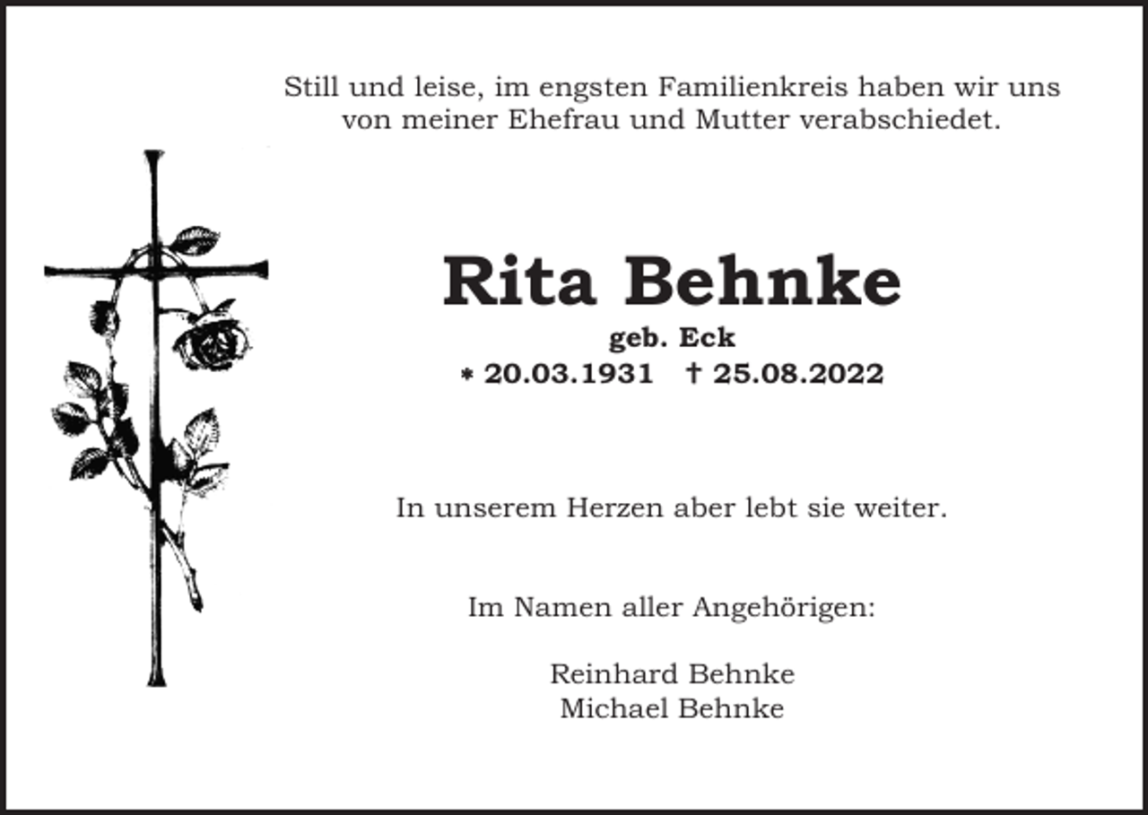 <p>Still und leise, im engsten Familienkreis haben wir uns<br />von meiner Ehefrau und Mutter verabschiedet.</p><p>Rita Behnke<br />geb. Eck<br />* 20.03.1931 †25.08.2022</p><p>In unserem Herzen aber lebt sie weiter.</p><p>Im Namen aller Angehörigen:<br />Reinhard Behnke<br />Michael Behnke</p>