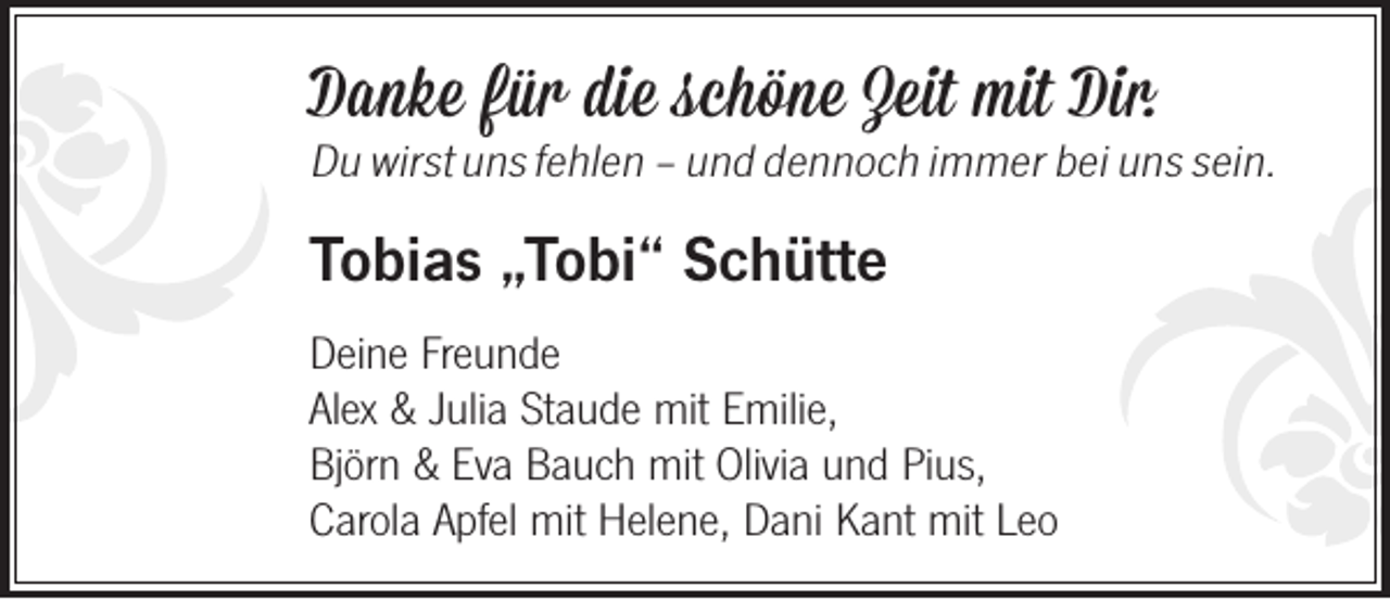 <p>Danke für die schöne Zeit mit Dir.</p><p>Du wirst uns fehlen – und dennoch immer bei uns sein.</p><p>Tobias „Tobi“ Schütte<br />Deine Freunde<br />Alex &amp; Julia Staude mit Emilie,<br />Björn &amp; Eva Bauch mit Olivia und Pius,<br />Carola Apfel mit Helene, Dani Kant mit Leo</p>