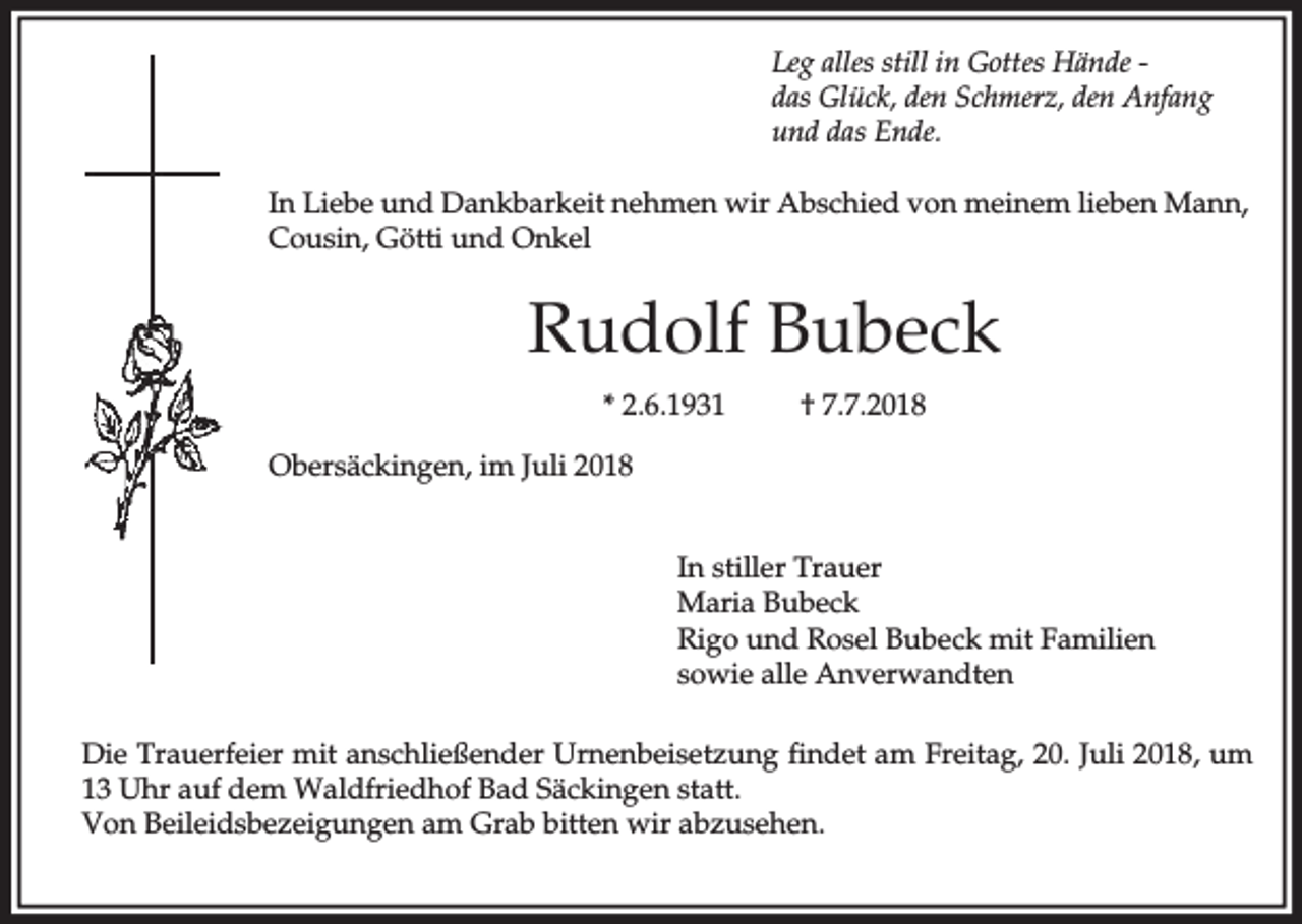 <p>Leg alles still in Gottes Hände das Glück, den Schmerz, den Anfang<br />und das Ende.<br />In Liebe und Dankbarkeit nehmen wir Abschied von meinem lieben Mann,<br />Cousin, Götti und Onkel</p><p>Rudolf Bubeck<br />* 2.6.1931</p><p>† 7.7.2018</p><p>Obersäckingen, im Juli 2018<br />In stiller Trauer<br />Maria Bubeck<br />Rigo und Rosel Bubeck mit Familien<br />sowie alle Anverwandten<br />Die Trauerfeier mit anschließender Urnenbeisetzung findet am Freitag, 20. Juli 2018, um<br />13 Uhr auf dem Waldfriedhof Bad Säckingen statt.<br />Von Beileidsbezeigungen am Grab bitten wir abzusehen.</p>