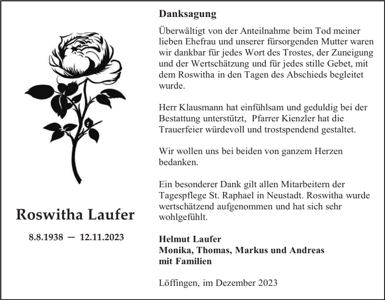 <p>Danksagung<br />Überwältigt von der Anteilnahme beim Tod meiner<br />lieben Ehefrau und unserer fürsorgenden Mutter waren<br />wir dankbar für jedes Wort des Trostes, der Zuneigung<br />und der Wertschätzung und für jedes stille Gebet, mit<br />dem Roswitha in den Tagen des Abschieds begleitet<br />wurde.<br />Herr Klausmann hat einfühlsam und geduldig bei der<br />Bestattung unterstützt, Pfarrer Kienzler hat die<br />Trauerfeier würdevoll und trostspendend gestaltet.<br />Wir wollen uns bei beiden von ganzem Herzen<br />bedanken.</p><p>Roswitha Laufer<br />8.8.1938 ─ 12.11.2023</p><p>Ein besonderer Dank gilt allen Mitarbeitern der<br />Tagespflege St. Raphael in Neustadt. Roswitha wurde<br />wertschätzend aufgenommen und hat sich sehr<br />wohlgefühlt.<br />Helmut Laufer<br />Monika, Thomas, Markus und Andreas<br />mit Familien<br />Löffingen, im Dezember 2023</p>