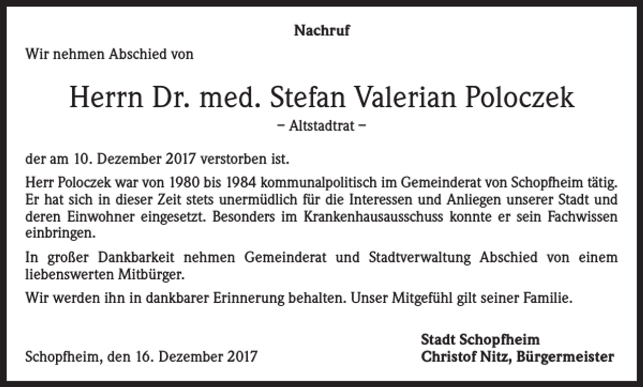 <p>Nachruf<br />Wir nehmen Abschied von</p><p>Herrn Dr. med. Stefan Valerian Poloczek<br />– Altstadtrat –<br />der am 10. Dezember 2017 verstorben ist.<br />Herr Poloczek war von 1980 bis 1984 kommunalpolitisch im Gemeinderat von Schopfheim tätig.<br />Er hat sich in dieser Zeit stets unermüdlich für die Interessen und Anliegen unserer Stadt und<br />deren Einwohner eingesetzt. Besonders im Krankenhausausschuss konnte er sein Fachwissen<br />einbringen.<br />In großer Dankbarkeit nehmen Gemeinderat und Stadtverwaltung Abschied von einem<br />­liebenswerten Mitbürger.<br />Wir werden ihn in dankbarer Erinnerung behalten. Unser Mitgefühl gilt seiner Familie.</p><p>Schopfheim, den 16. Dezember 2017</p><p>Stadt Schopfheim<br />Christof Nitz, Bürgermeister</p>