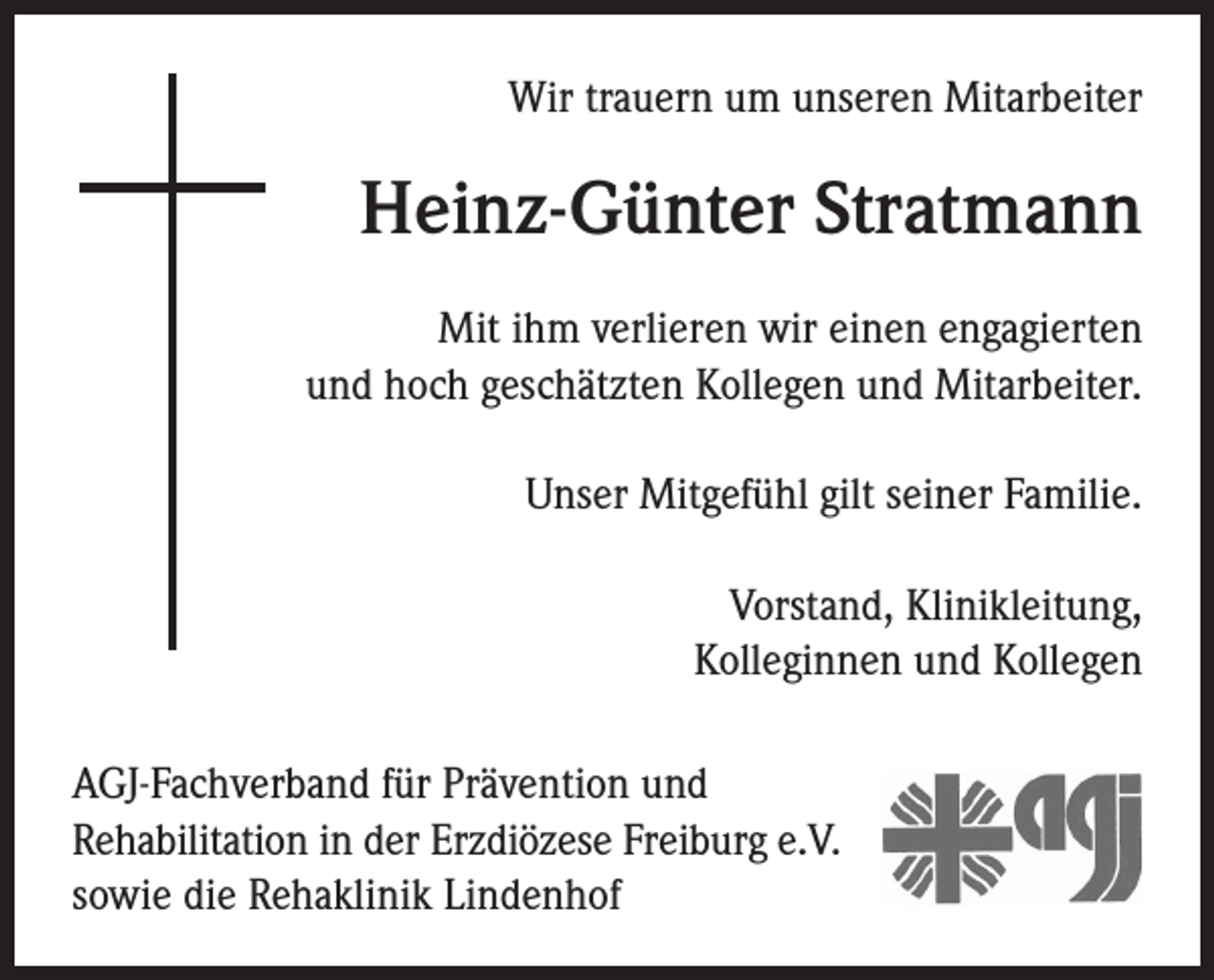 <p>Wir trauern um unseren Mitarbeiter</p><p>Heinz-Günter Stratmann<br />Mit ihm verlieren wir einen engagierten<br />und hoch geschätzten Kollegen und Mitarbeiter.<br />Unser Mitgefühl gilt seiner Familie.<br />Vorstand, Klinikleitung,<br />Kolleginnen und Kollegen<br />AGJ-Fachverband für Prävention und<br />Rehabilitation in der Erzdiözese Freiburg e.V.<br />sowie die Rehaklinik Lindenhof</p>