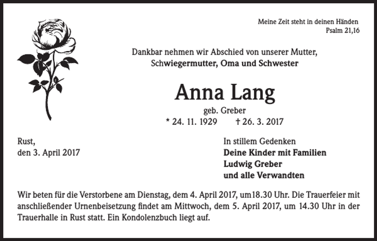 <p>Meine Zeit steht in deinen Händen<br />Psalm 21,16</p><p>Dankbar nehmen wir Abschied von unserer Mutter,<br />Schwiegermutter, Oma und Schwester</p><p>Anna Lang</p><p>geb. Greber<br />* 24. 11. 1929 † 26. 3. 2017<br />Rust,<br />den 3. April 2017</p><p>In stillem Gedenken<br />eine Kinder mit Familien<br />D<br />Ludwig Greber<br />und alle Verwandten</p><p>Wir beten für die Verstorbene am Dienstag, dem 4. April 2017, um18.30 Uhr. Die Trauerfeier mit<br />anschließender Urnenbeisetzung findet am Mittwoch, dem 5. April 2017, um 14.30 Uhr in der<br />Trauerhalle in Rust statt. Ein Kondolenzbuch liegt auf.</p>