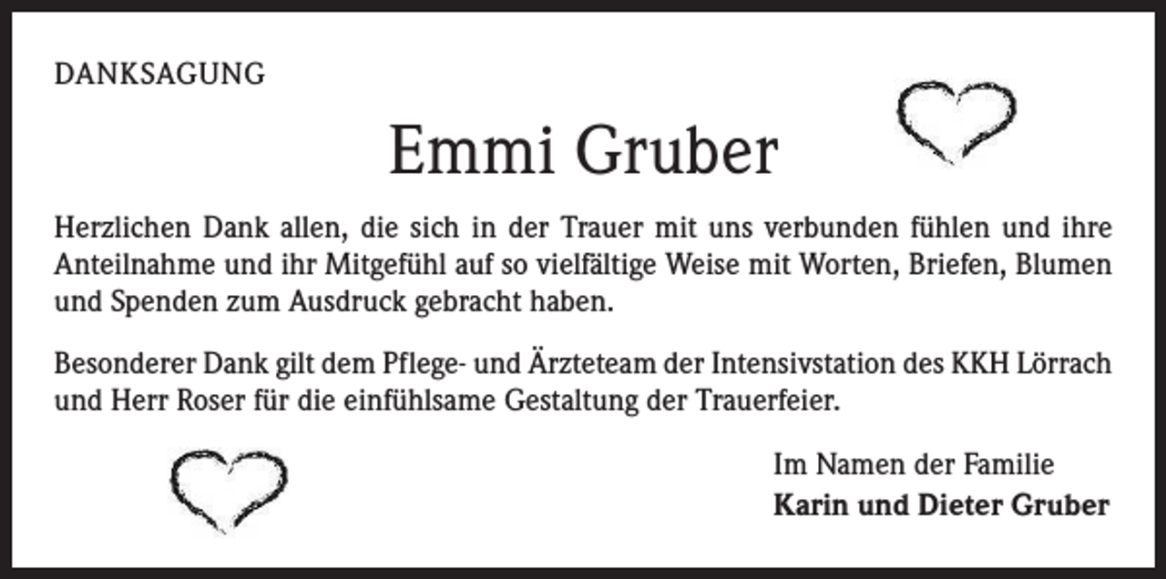 <p>DANKSAGUNG</p><p>Emmi Gruber<br />Herzlichen Dank allen, die sich in der Trauer mit uns verbunden fühlen und ihre<br />­Anteilnahme und ihr Mitgefühl auf so vielfältige Weise mit Worten, Briefen, Blumen<br />und Spenden zum Ausdruck gebracht haben.<br />Besonderer Dank gilt dem Pflege- und Ärzteteam der Intensivstation des KKH Lörrach<br />und Herr Roser für die einfühlsame Gestaltung der Trauerfeier.<br />Im Namen der Familie<br />Karin und Dieter Gruber</p>