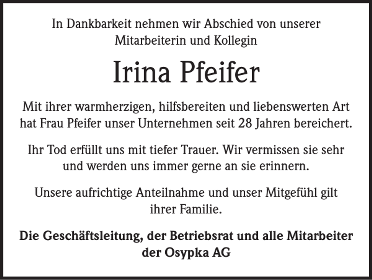 <p>In Dankbarkeit nehmen wir Abschied von unserer<br />Mitarbeiterin und Kollegin</p><p>Irina Pfeifer<br />Mit ihrer warmherzigen, hilfsbereiten und liebenswerten Art<br />hat Frau Pfeifer unser Unternehmen seit 28 Jahren bereichert.<br />Ihr Tod erfüllt uns mit tiefer Trauer. Wir vermissen sie sehr<br />und werden uns immer gerne an sie erinnern.<br />Unsere aufrichtige Anteilnahme und unser Mitgefühl gilt<br />ihrer Familie.<br />Die Geschäftsleitung, der Betriebsrat und alle Mitarbeiter<br />der Osypka AG</p>