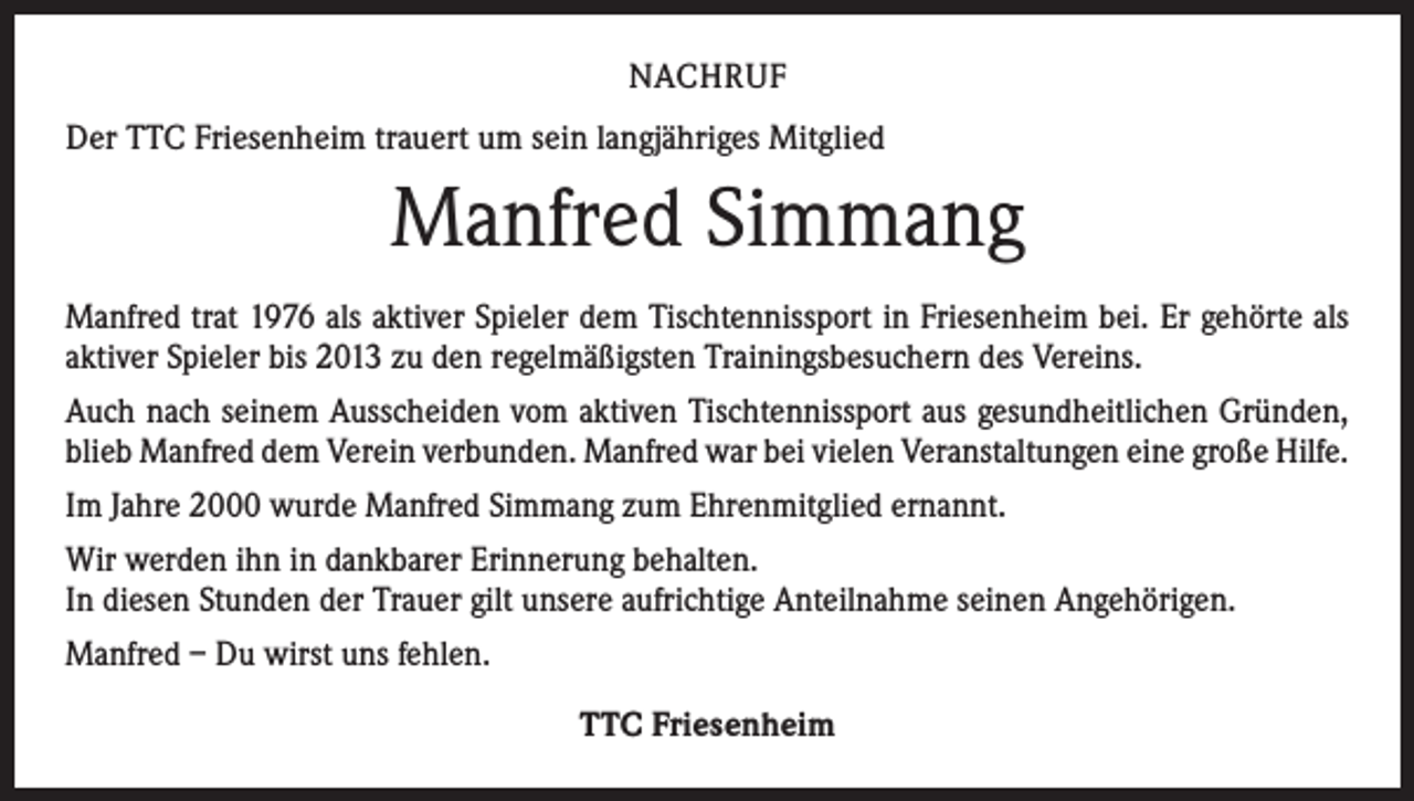 <p>NACHRUF<br />Der TTC Friesenheim trauert um sein langjähriges Mitglied</p><p>Manfred Simmang<br />Manfred trat 1976 als aktiver Spieler dem Tischtennissport in Friesenheim bei. Er gehörte als<br />aktiver Spieler bis 2013 zu den regelmäßigsten Trainingsbesuchern des Vereins.<br />Auch nach seinem Ausscheiden vom aktiven Tischtennissport aus gesundheitlichen ­Gründen,<br />blieb Manfred dem Verein verbunden. Manfred war bei vielen Veranstaltungen eine große Hilfe.<br />Im Jahre 2000 wurde Manfred Simmang zum Ehrenmitglied ernannt.<br />Wir werden ihn in dankbarer Erinnerung behalten.<br />In diesen Stunden der Trauer gilt unsere aufrichtige Anteilnahme seinen Angehörigen.<br />Manfred – Du wirst uns fehlen.<br />TTC Friesenheim</p>