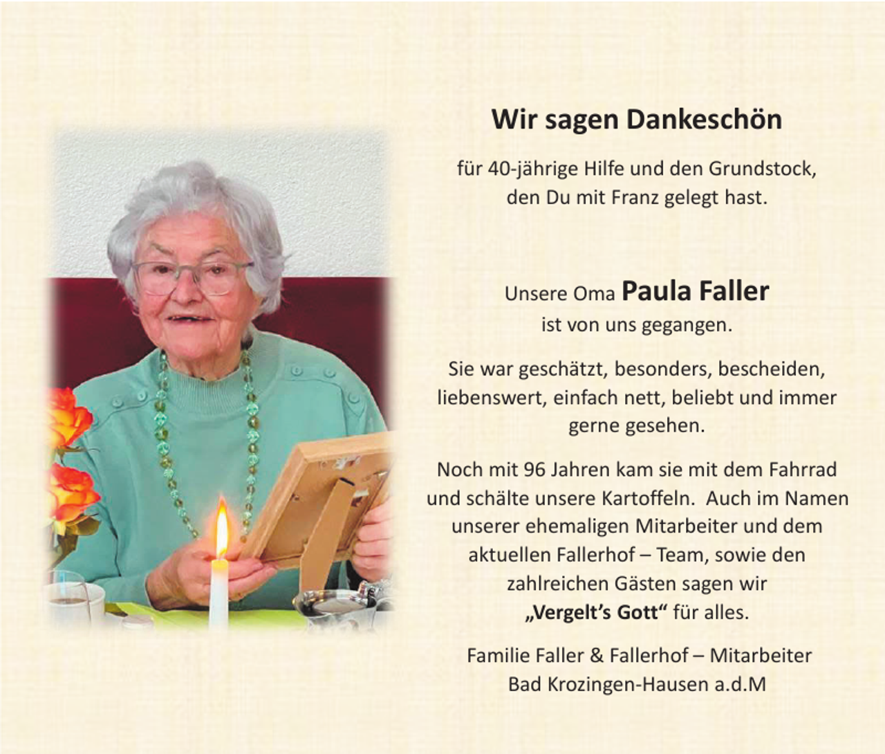 <p>Wir sagen Dankeschön<br />für 40-jährige Hilfe und den Grundstock,<br />den Du mit Franz gelegt hast.</p><p>Unsere Oma Paula Faller<br />ist von uns gegangen.</p><p>Sie war geschätzt, besonders, bescheiden,<br />liebenswert, einfach nett, beliebt und immer<br />gerne gesehen.<br />Noch mit 96 Jahren kam sie mit dem Fahrrad<br />und schälte unsere Kartoffeln. Auch im Namen<br />unserer ehemaligen Mitarbeiter und dem<br />aktuellen Fallerhof – Team, sowie den<br />zahlreichen Gästen sagen wir<br />„Vergelt’s Gott“ für alles.<br />Familie Faller &amp; Fallerhof – Mitarbeiter<br />Bad Krozingen-Hausen a.d.M</p>