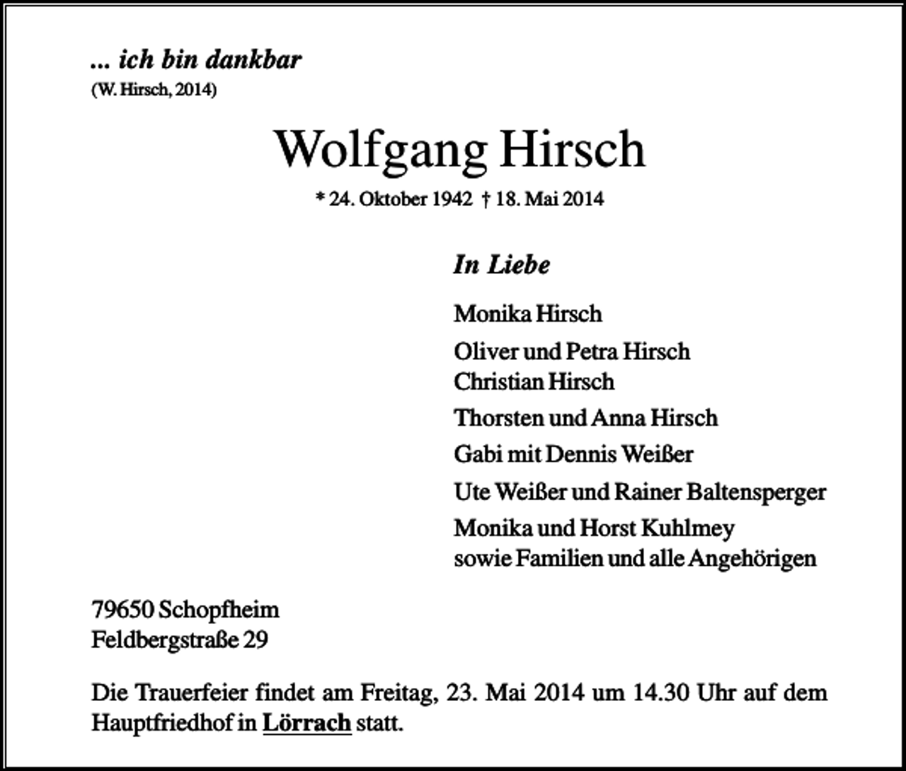 <p>... ich bin dankbar<br />(W. Hirsch, 2014)</p><p>Wolfgang Hirsch<br />* 24. Oktober 1942 † 18. Mai 2014</p><p>In Liebe<br />Monika Hirsch<br />Oliver und Petra Hirsch<br />Christian Hirsch<br />Thorsten und Anna Hirsch<br />Gabi mit Dennis Weißer<br />Ute Weißer und Rainer Baltensperger<br />Monika und Horst Kuhlmey<br />sowie Familien und alle Angehörigen<br />79650 Schopfheim<br />Feldbergstraße 29<br />Die Trauerfeier findet am Freitag, 23. Mai 2014 um 14.30 Uhr auf dem<br />Hauptfriedhof in Lörrach statt.</p>