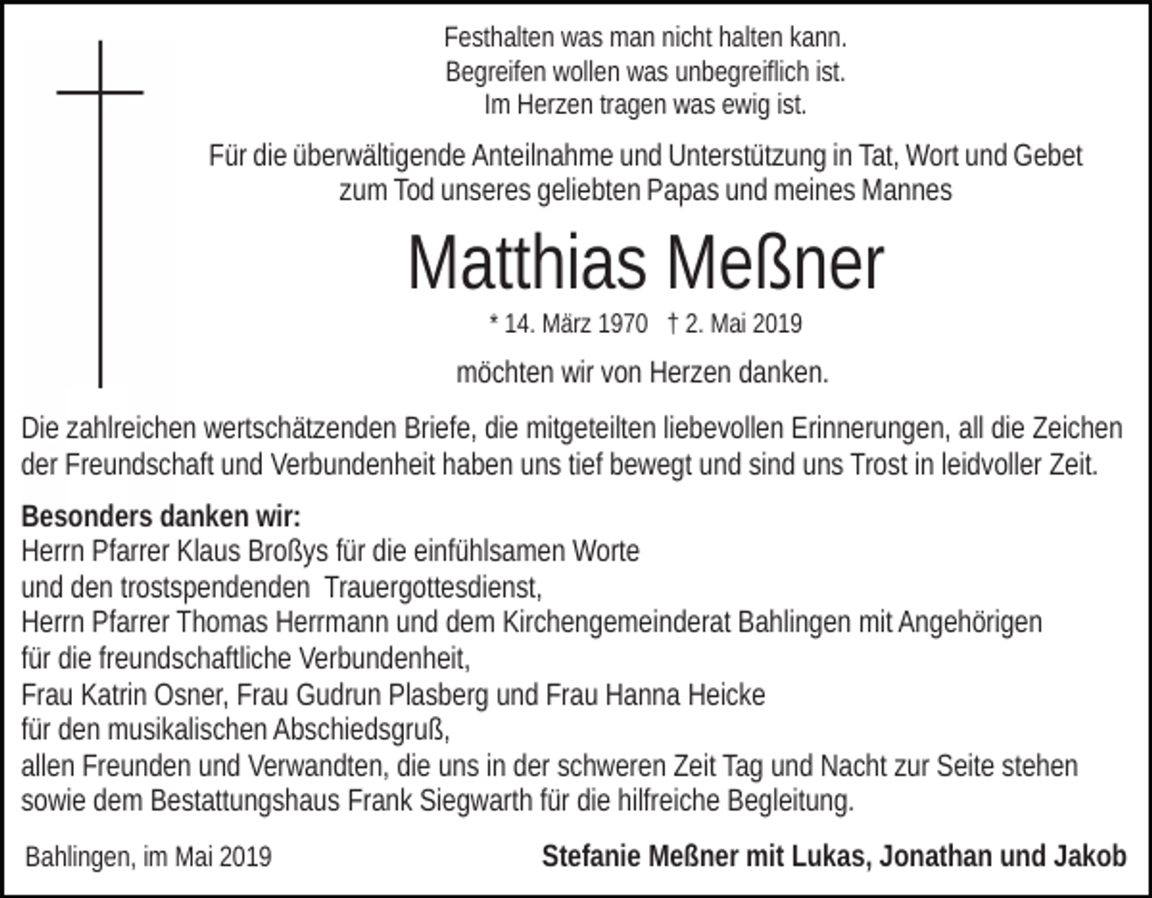 <p>Festhalten was man nicht halten kann.<br />Begreifen wollen was unbegreiflich ist.<br />Im Herzen tragen was ewig ist.</p><p>Für die überwältigende Anteilnahme und Unterstützung in Tat, Wort und Gebet<br />zum Tod unseres geliebten Papas und meines Mannes</p><p>Matthias Meßner<br />* 14. März 1970 † 2. Mai 2019</p><p>möchten wir von Herzen danken.<br />Die zahlreichen wertschätzenden Briefe, die mitgeteilten liebevollen Erinnerungen, all die Zeichen<br />der Freundschaft und Verbundenheit haben uns tief bewegt und sind uns Trost in leidvoller Zeit.<br />Besonders danken wir:<br />Herrn Pfarrer Klaus Broßys für die einfühlsamen Worte<br />und den trostspendenden Trauergottesdienst,<br />Herrn Pfarrer Thomas Herrmann und dem Kirchengemeinderat Bahlingen mit Angehörigen<br />für die freundschaftliche Verbundenheit,<br />Frau Katrin Osner, Frau Gudrun Plasberg und Frau Hanna Heicke<br />für den musikalischen Abschiedsgruß,<br />allen Freunden und Verwandten, die uns in der schweren Zeit Tag und Nacht zur Seite stehen<br />sowie dem Bestattungshaus Frank Siegwarth für die hilfreiche Begleitung.<br />Bahlingen, im Mai 2019</p><p>Stefanie Meßner mit Lukas, Jonathan und Jakob</p>