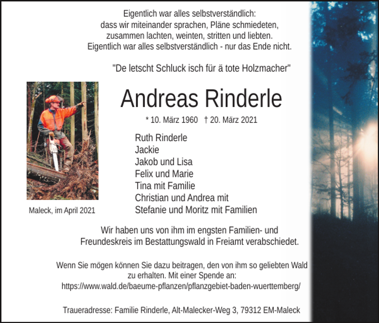 <p>Eigentlich war alles selbstverständlich:<br />dass wir miteinander sprachen, Pläne schmiedeten,<br />zusammen lachten, weinten, stritten und liebten.<br />Eigentlich war alles selbstverständlich - nur das Ende nicht.</p><p>"De letscht Schluck isch für ä tote Holzmacher"</p><p>Andreas Rinderle<br />* 10. März 1960 † 20. März 2021</p><p>Maleck, im April 2021</p><p>Ruth Rinderle<br />Jackie<br />Jakob und Lisa<br />Felix und Marie<br />Tina mit Familie<br />Christian und Andrea mit<br />Stefanie und Moritz mit Familien</p><p>Wir haben uns von ihm im engsten Familien- und<br />Freundeskreis im Bestattungswald in Freiamt verabschiedet.<br />Wenn Sie mögen können Sie dazu beitragen, den von ihm so geliebten Wald<br />zu erhalten. Mit einer Spende an:<br />https://www.wald.de/baeume-pflanzen/pflanzgebiet-baden-​wuer​ttemberg/<br />Traueradresse: Familie Rinderle, Alt-Malecker-Weg 3, 79312 EM-Maleck</p>