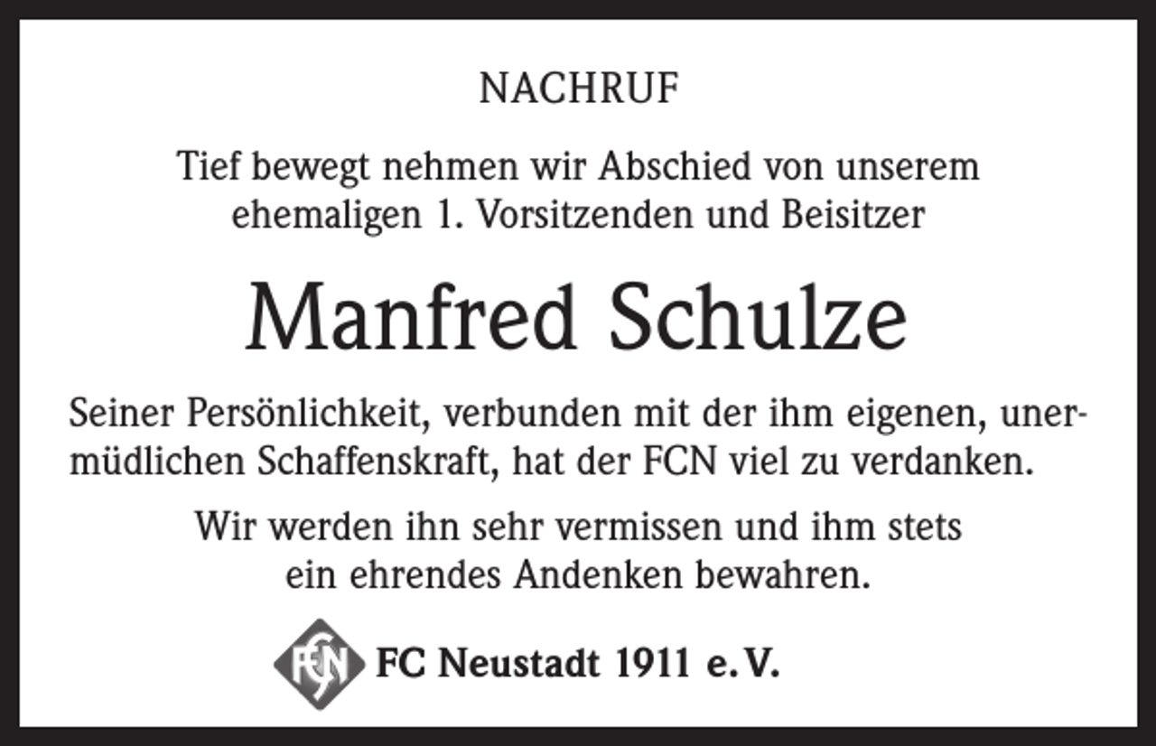 <p>NACHRUF<br />Tief bewegt nehmen wir Abschied von unserem<br />ehemaligen 1. Vorsitzenden und Beisitzer</p><p>Manfred Schulze<br />Seiner Persönlichkeit, verbunden mit der ihm eigenen, unermüdlichen Schaffenskraft, hat der FCN viel zu verdanken.<br />Wir werden ihn sehr vermissen und ihm stets<br />ein ehrendes Andenken bewahren.<br />FC Neustadt 1911 e. V.</p>