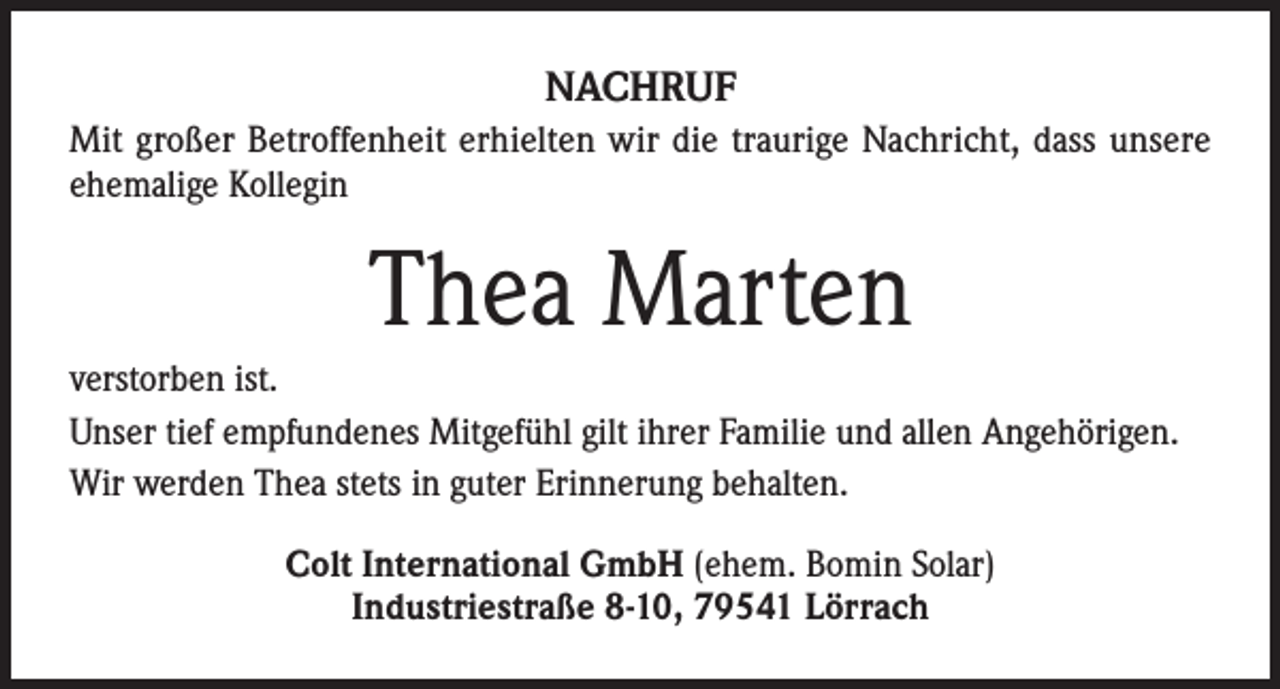 <p>NACHRUF<br />Mit großer Betroffenheit erhielten wir die traurige Nachricht, dass unsere<br />ehemalige Kollegin</p><p>Thea Marten<br />verstorben ist.<br />Unser tief empfundenes Mitgefühl gilt ihrer Familie und allen Angehörigen.<br />Wir werden Thea stets in guter Erinnerung behalten.<br />Colt International GmbH (ehem. Bomin Solar)<br />Industriestraße 8-10, 79541 Lörrach</p>
