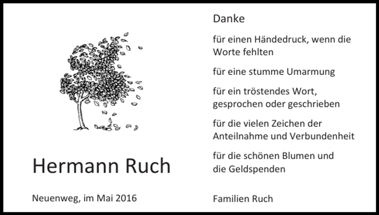 <p>Danke<br />für einen Händedruck, wenn die<br />Worte fehlten<br />für eine stumme Umarmung<br />für ein tröstendes Wort,<br />gesprochen oder geschrieben<br />für die vielen Zeichen der<br />Anteilnahme und Verbundenheit</p><p>Hermann Ruch</p><p>für die schönen Blumen und<br />die Geldspenden</p><p>Neuenweg, im Mai 2016</p><p>Familien Ruch</p>