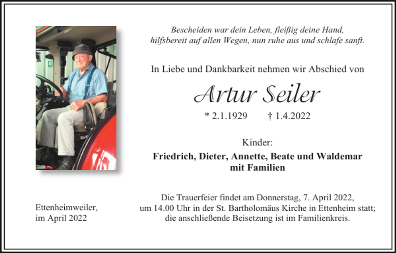 <p>Bescheiden war dein Leben, fleißig deine Hand,<br />hilfsbereit auf allen Wegen, nun ruhe aus und schlafe sanft.</p><p>In Liebe und Dankbarkeit nehmen wir Abschied von</p><p>Artur Seiler<br />* 2.1.1929</p><p>† 1.4.2022</p><p>Kinder:<br />Friedrich, Dieter, Annette, Beate und Waldemar<br />mit Familien</p><p>Ettenheimweiler,<br />im April 2022</p><p>Die Trauerfeier findet am Donnerstag, 7. April 2022,<br />um 14.00 Uhr in der St. Bartholomäus Kirche in Ettenheim statt;<br />die anschließende Beisetzung ist im Familienkreis.</p>