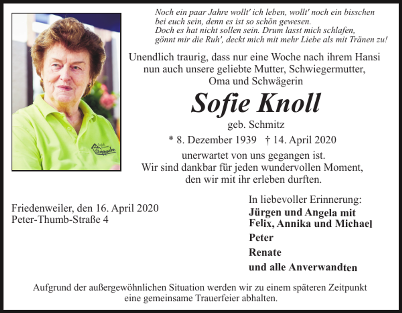 <p>Noch ein paar Jahre wollt' ich leben, wollt' noch ein bisschen<br />bei euch sein, denn es ist so schön gewesen.<br />Doch es hat nicht sollen sein. Drum lasst mich schlafen,<br />gönnt mir die Ruh', deckt mich mit mehr Liebe als mit Tränen zu!</p><p>Unendlich traurig, dass nur eine Woche nach ihrem Hansi<br />nun auch unsere geliebte Mutter, Schwiegermutter,<br />Oma und Schwägerin</p><p>Sofie Knoll<br />geb. Schmitz<br />* 8. Dezember 1939 † 14. April 2020<br />unerwartet von uns gegangen ist.<br />Wir sind dankbar für jeden wundervollen Moment,<br />den wir mit ihr erleben durften.<br />Friedenweiler, den 16. April 2020<br />Peter-Thumb-Straße 4</p><p>In liebevoller Erinnerung:<br />Jürgen und Angela mit<br />Felix, Annika und Michael<br />Peter<br />Renate<br />und alle Anverwandten</p><p>Aufgrund der außergewöhnlichen Situation werden wir zu einem späteren Zeitpunkt<br />eine gemeinsame Trauerfeier abhalten.</p>