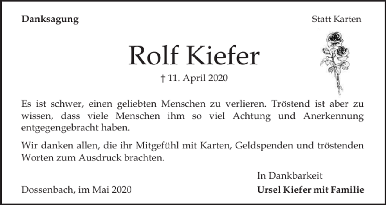 <p>Danksagung</p><p>Statt Karten</p><p>Rolf Kiefer<br />† 11. April 2020<br />Es ist schwer, einen geliebten Menschen zu verlieren. Tröstend ist aber zu<br />wissen, dass viele Menschen ihm so viel Achtung und Anerkennung<br />entgegengebracht haben.<br />Wir danken allen, die ihr Mitgefühl mit Karten, Geldspenden und tröstenden<br />Worten zum Ausdruck brachten.<br />Dossenbach, im Mai 2020</p><p>In Dankbarkeit<br />Ursel Kiefer mit Familie</p>