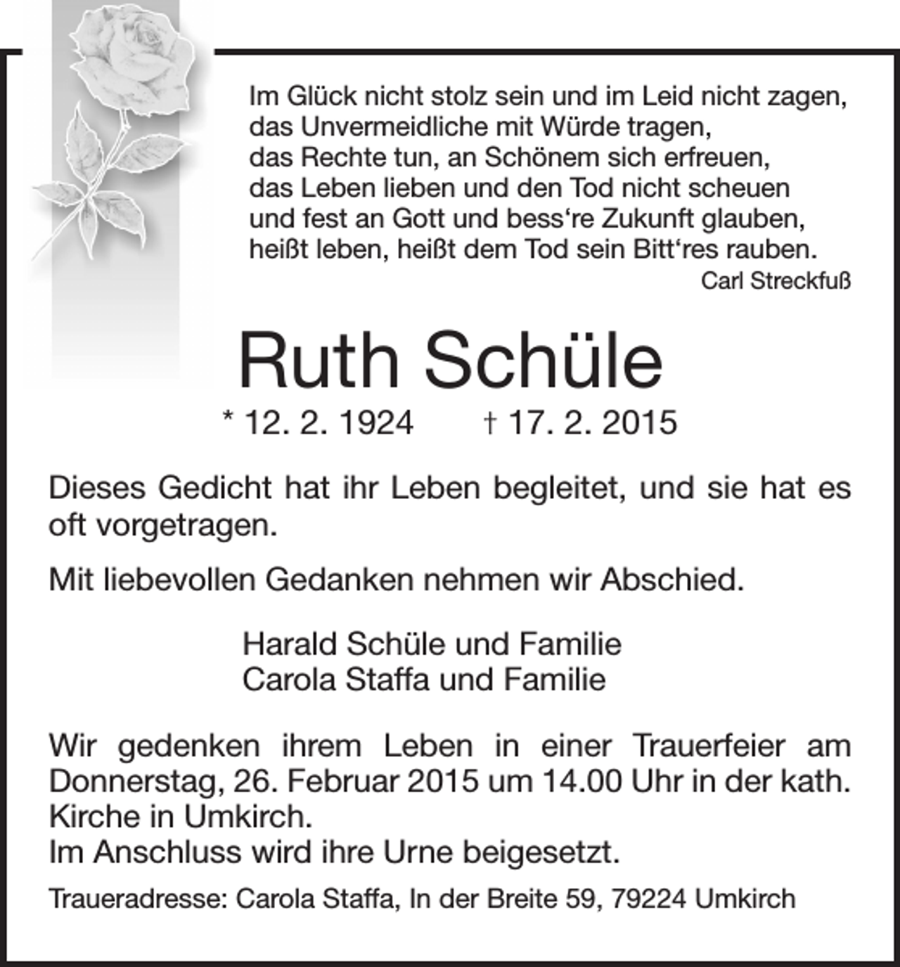 <p>Im Glück nicht stolz sein und im Leid nicht zagen,<br />das Unvermeidliche mit Würde tragen,<br />das Rechte tun, an Schönem sich erfreuen,<br />das Leben lieben und den Tod nicht scheuen<br />und fest an Gott und bess‘re Zukunft glauben,<br />heißt leben, heißt dem Tod sein Bitt‘res rauben.</p><p>Carl Streckfuß</p><p>Ruth Schüle</p><p>* 12. 2. 1924 † 17. 2. 2015<br />Dieses Gedicht hat ihr Leben begleitet, und sie hat es<br />oft vorgetragen.<br />Mit liebevollen Gedanken nehmen wir Abschied.<br />Harald Schüle und Familie<br />Carola Staffa und Familie<br />Wir gedenken ihrem Leben in einer Trauerfeier am<br />Donnerstag, 26. Februar 2015 um 14.00 Uhr in der kath.<br />Kirche in Umkirch.<br />Im Anschluss wird ihre Urne beigesetzt.<br />Traueradresse: Carola Staffa, In der Breite 59, 79224 Umkirch</p>