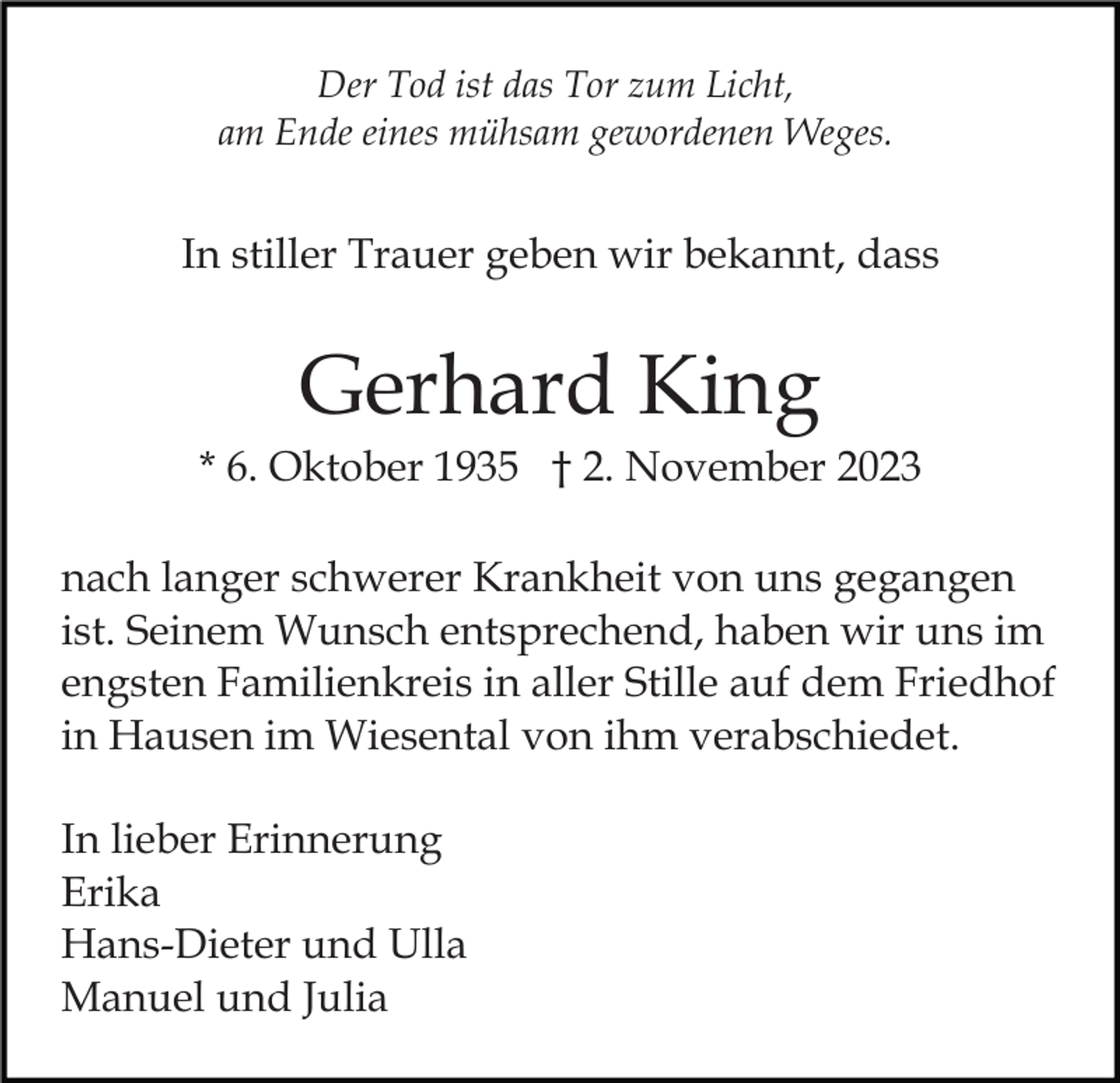 <p>Der Tod ist das Tor zum Licht,<br />am Ende eines mühsam gewordenen Weges.</p><p>In stiller Trauer geben wir bekannt, dass</p><p>Gerhard King<br />* 6. Oktober 1935 † 2. November 2023<br />nach langer schwerer Krankheit von uns gegangen<br />ist. Seinem Wunsch entsprechend, haben wir uns im<br />engsten Familienkreis in aller Stille auf dem Friedhof<br />in Hausen im Wiesental von ihm verabschiedet.<br />In lieber Erinnerung<br />Erika<br />Hans-Dieter und Ulla<br />Manuel und Julia</p>