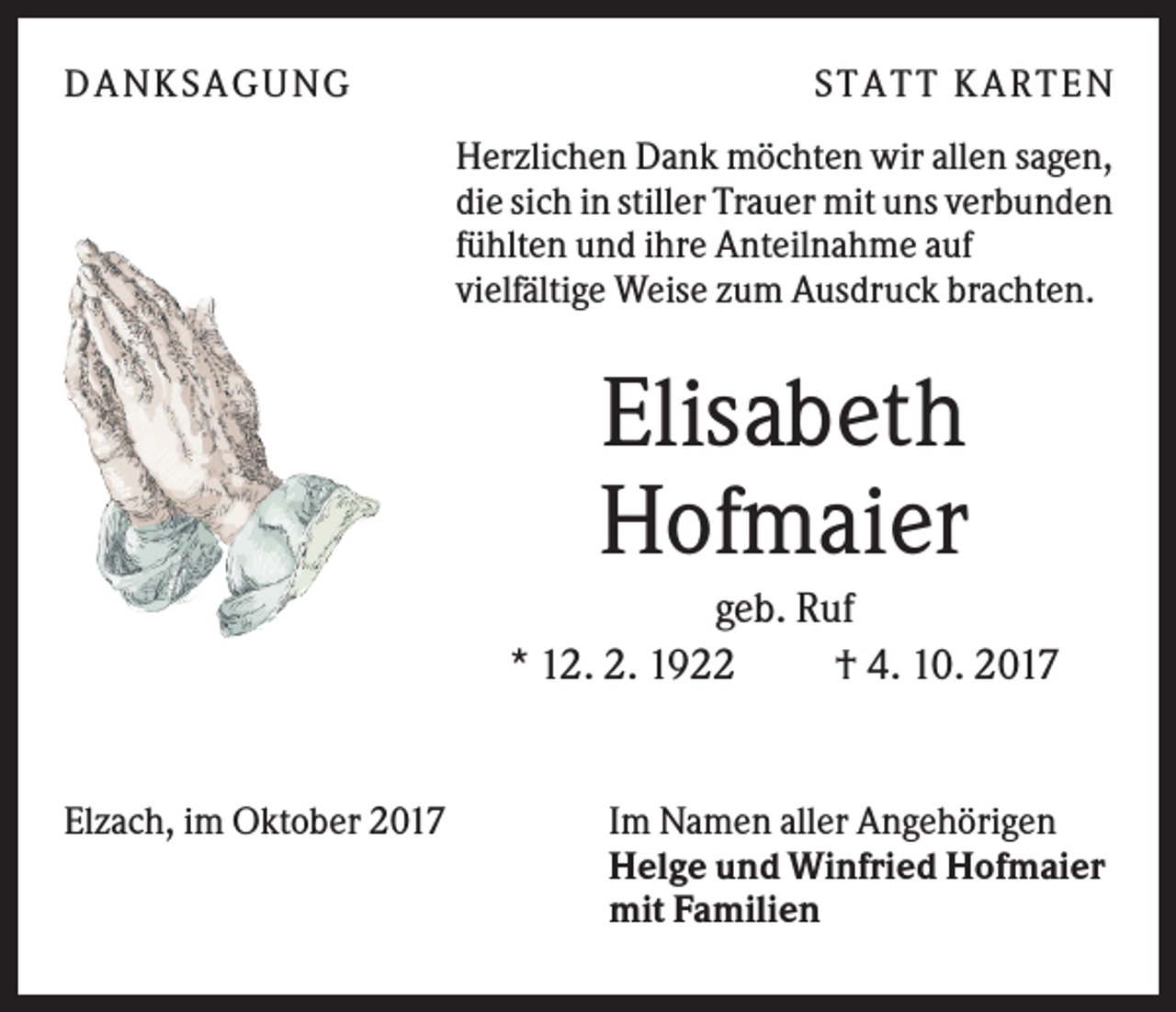 <p>DANK SAGU NG</p><p>ST AT T K AR T EN<br />Herzlichen Dank möchten wir allen sagen,<br />die sich in stiller Trauer mit uns verbunden<br />fühlten und ihre Anteilnahme auf<br />vielfältige Weise zum Ausdruck brachten.</p><p>Elisabeth<br />Hofmaier<br />geb. Ruf<br />* 12. 2. 1922<br />† 4. 10. 2017</p><p>Elzach, im Oktober 2017</p><p>Im Namen aller Angehörigen<br />Helge und Winfried Hofmaier<br />mit Familien</p>