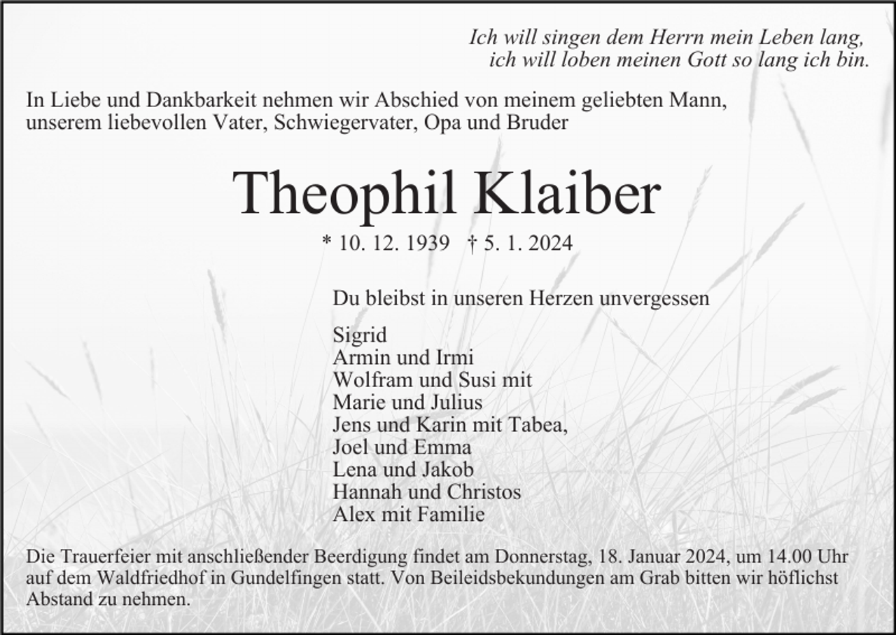 <p>Ich will singen dem Herrn mein Leben lang,<br />ich will loben meinen Gott so lang ich bin.<br />In Liebe und Dankbarkeit nehmen wir Abschied von meinem geliebten Mann,<br />unserem liebevollen Vater, Schwiegervater, Opa und Bruder</p><p>Theophil Klaiber<br />* 10. 12. 1939 † 5. 1. 2024<br />Du bleibst in unseren Herzen unvergessen<br />Sigrid<br />Armin und Irmi<br />Wolfram und Susi mit<br />Marie und Julius<br />Jens und Karin mit Tabea,<br />Joel und Emma<br />Lena und Jakob<br />Hannah und Christos<br />Alex mit Familie<br />Die Trauerfeier mit anschließender Beerdigung findet am Donnerstag, 18. Januar 2024, um 14.00 Uhr<br />auf dem Waldfriedhof in Gundelfingen statt. Von Beileidsbekundungen am Grab bitten wir höflichst<br />Abstand zu nehmen.</p>