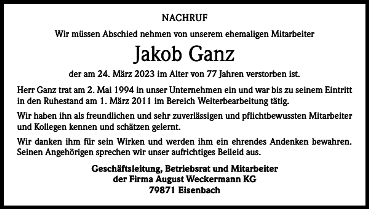 <p>NACHRUF<br />Wir müssen Abschied nehmen von unserem ehemaligen Mitarbeiter</p><p>Jakob Ganz<br />der am 24. März 2023 im Alter von 77 Jahren verstorben ist.<br />Herr Ganz trat am 2. Mai 1994 in unser Unternehmen ein und war bis zu seinem Eintritt<br />in den Ruhestand am 1. März 2011 im Bereich Weiterbearbeitung tätig.<br />Wir haben ihn als freundlichen und sehr zuverlässigen und pflichtbewussten Mitarbeiter<br />und Kollegen kennen und schätzen gelernt.<br />Wir danken ihm für sein Wirken und werden ihm ein ehrendes Andenken bewahren.<br />Seinen Angehörigen sprechen wir unser aufrichtiges Beileid aus.<br />Geschäftsleitung, Betriebsrat und Mitarbeiter<br />der Firma August Weckermann KG<br />79871 Eisenbach</p>