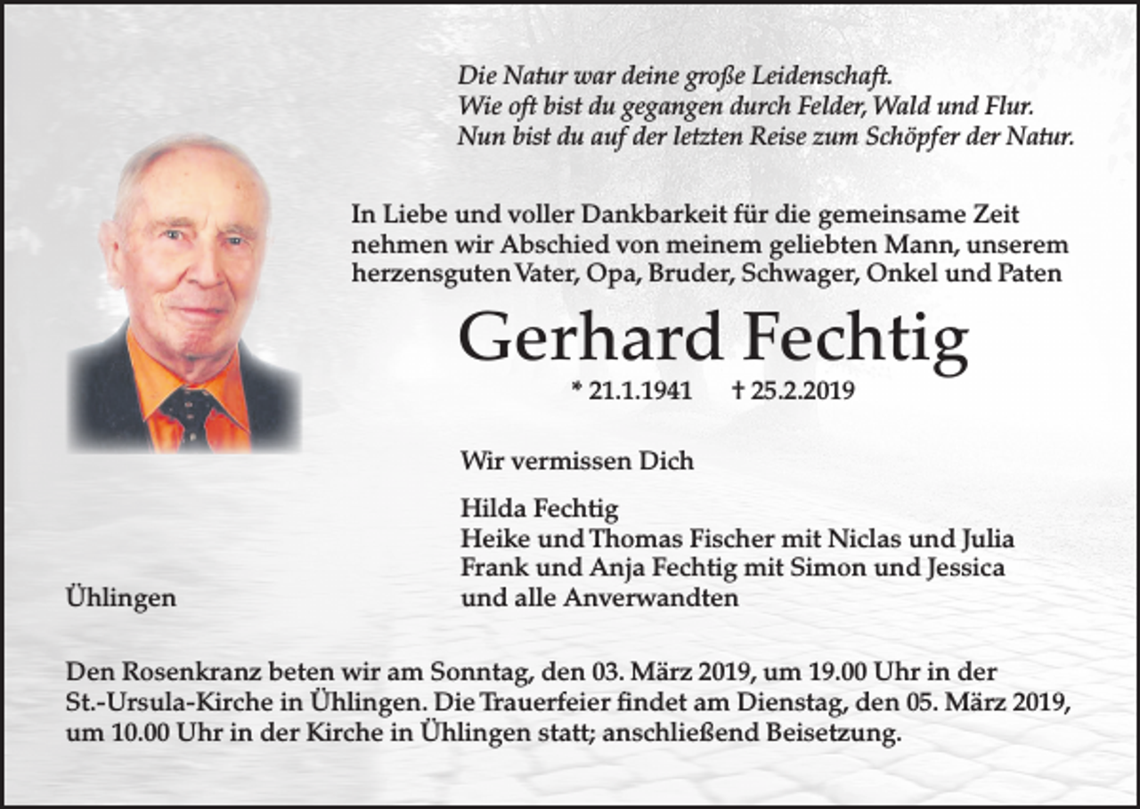 <p>Die Natur war deine große Leidenschaft.<br />Wie oft bist du gegangen durch Felder, Wald und Flur.<br />Nun bist du auf der letzten Reise zum Schöpfer der Natur.<br />In Liebe und voller Dankbarkeit für die gemeinsame Zeit<br />nehmen wir Abschied von meinem geliebten Mann, unserem<br />herzensguten Vater, Opa, Bruder, Schwager, Onkel und Paten</p><p>Gerhard Fechtig<br />* 21.1.1941</p><p>† 25.2.2019</p><p>Wir vermissen Dich</p><p>Ühlingen</p><p>Hilda Fechtig<br />Heike und Thomas Fischer mit Niclas und Julia<br />Frank und Anja Fechtig mit Simon und Jessica<br />und alle Anverwandten</p><p>Den Rosenkranz beten wir am Sonntag, den 03. März 2019, um 19.00 Uhr in der<br />St.-Ursula-Kirche in Ühlingen. Die Trauerfeier findet am Dienstag, den 05. März 2019,<br />um 10.00 Uhr in der Kirche in Ühlingen statt; anschließend Beisetzung.</p>