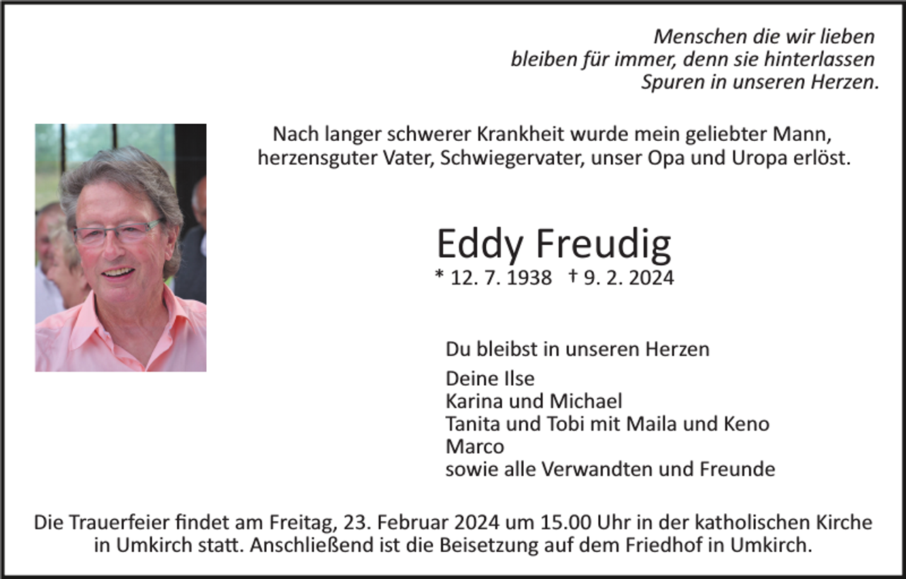 <p>Menschen die wir lieben<br />bleiben für immer, denn sie hinterlassen<br />Spuren in unseren Herzen.<br />Nach langer schwerer Krankheit wurde mein geliebter Mann,<br />herzensguter Vater, Schwiegervater, unser Opa und Uropa erlöst.</p><p>Eddy Freudig<br />* 12. 7. 1938 † 9. 2. 2024<br />Du bleibst in unseren Herzen<br />Deine Ilse<br />Karina und Michael<br />Tanita und Tobi mit Maila und Keno<br />Marco<br />sowie alle Verwandten und Freunde<br />Die Trauerfeier ﬁndet am Freitag, 23. Februar 2024 um 15.00 Uhr in der katholischen Kirche<br />in Umkirch sta�. Anschließend ist die Beisetzung auf dem Friedhof in Umkirch.</p>
