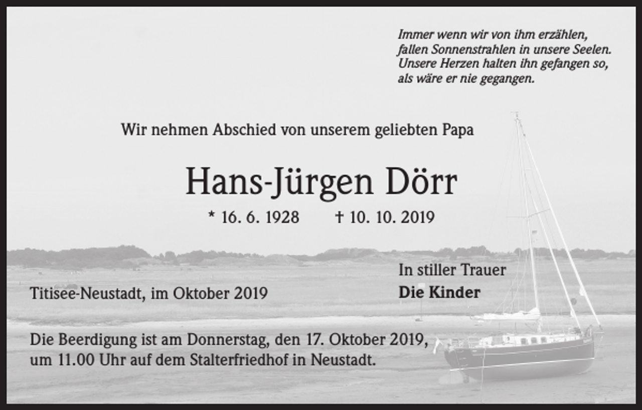 <p>Immer wenn wir von ihm erzählen,<br />fallen Sonnenstrahlen in unsere Seelen.<br />Unsere Herzen halten ihn gefangen so,<br />als wäre er nie gegangen.</p><p>Wir nehmen Abschied von unserem geliebten Papa</p><p>Hans-Jürgen Dörr<br />* 16. 6. 1928 † 10. 10. 2019</p><p>Titisee-Neustadt, im Oktober 2019</p><p>In stiller Trauer<br />Die Kinder</p><p>Die Beerdigung ist am Donnerstag, den 17. Oktober 2019,<br />um 11.00 Uhr auf dem Stalterfriedhof in Neustadt.</p>