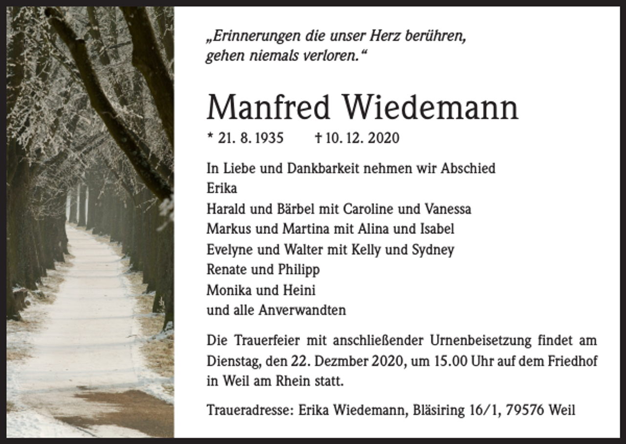 <p>„Erinnerungen die unser Herz berühren,<br />gehen niemals verloren.“</p><p>Manfred Wiedemann<br />* 21. 8. 1935 † 10. 12. 2020<br />In Liebe und Dankbarkeit nehmen wir Abschied<br />Erika<br />Harald und Bärbel mit Caroline und Vanessa<br />Markus und Martina mit Alina und Isabel<br />Evelyne und Walter mit Kelly und Sydney<br />Renate und Philipp<br />Monika und Heini<br />und alle Anverwandten<br />Die Trauerfeier mit anschließender Urnenbeisetzung findet am<br />Dienstag, den 22. Dezmber 2020, um 15.00 Uhr auf dem Friedhof<br />in Weil am Rhein statt.<br />Traueradresse: Erika Wiedemann, Bläsiring 16/1, 79576 Weil</p>