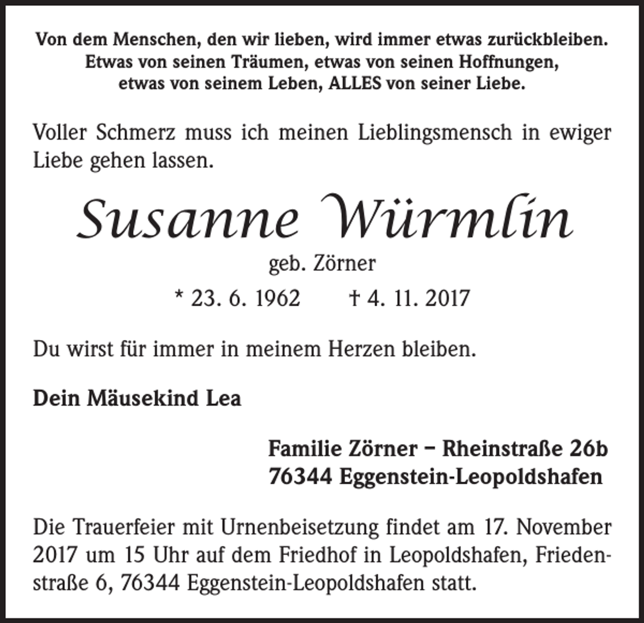 <p>Von dem Menschen, den wir lieben, wird immer etwas zurückbleiben.<br />Etwas von seinen Träumen, etwas von seinen Hoffnungen,<br />etwas von seinem Leben, ALLES von seiner Liebe.</p><p>Voller Schmerz muss ich meinen Lieblingsmensch in ewiger<br />Liebe gehen lassen.</p><p>Susanne Würmlin<br />geb. Zörner<br />* 23. 6. 1962 † 4. 11. 2017</p><p>Du wirst für immer in meinem Herzen bleiben.<br />Dein Mäusekind Lea<br />Familie Zörner – Rheinstraße 26b<br />76344 Eggenstein-Leopoldshafen<br />Die Trauerfeier mit Urnenbeisetzung findet am 17. November<br />2017 um 15 Uhr auf dem Friedhof in Leopoldshafen, Friedenstraße 6, 76344 Eggenstein-Leopoldshafen statt.</p>