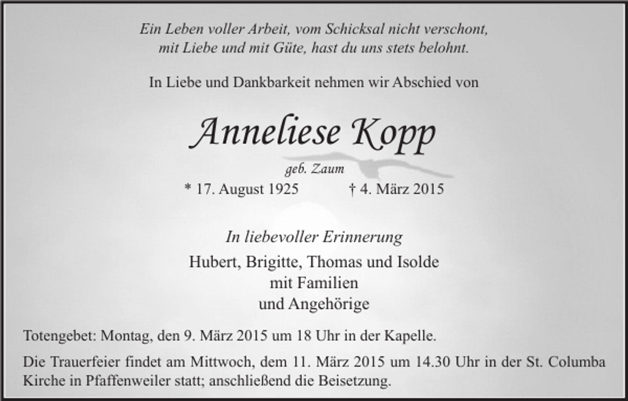 <p>Ein Leben voller Arbeit, vom Schicksal nicht verschont,<br />mit Liebe und mit Güte, hast du uns stets belohnt.<br />In Liebe und Dankbarkeit nehmen wir Abschied von</p><p>Anneliese Kopp<br />geb. Zaum<br />† 4. März 2015<br />* 17. August 1925</p><p>In liebevoller Erinnerung<br />Hubert, Brigitte, Thomas und Isolde<br />mit Familien<br />und Angehörige<br />Totengebet: Montag, den 9. März 2015 um 18 Uhr in der Kapelle.<br />Die Trauerfeier findet am Mittwoch, dem 11. März 2015 um 14.30 Uhr in der St. Columba<br />Kirche in Pfaffenweiler statt; anschließend die Beisetzung.</p>