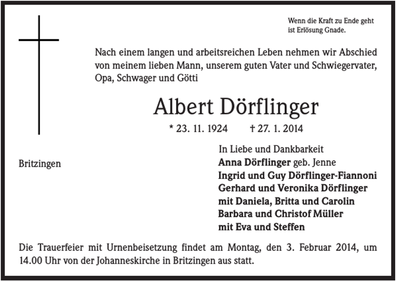 <p>Wenn die Kraft zu Ende geht<br />ist Erlösung Gnade.</p><p>Nach einem langen und arbeitsreichen Leben nehmen wir Abschied<br />von meinem lieben Mann, unserem guten Vater und Schwiegervater,<br />Opa, Schwager und Götti</p><p>Albert Dörflinger<br />* 23. 11. 1924<br />Britzingen</p><p>† 27. 1. 2014</p><p>In Liebe und Dankbarkeit<br />Anna Dörflinger geb. Jenne<br />Ingrid und Guy Dörflinger-Fiannoni<br />Gerhard und Veronika Dörflinger<br />mit Daniela, Britta und Carolin<br />Barbara und Christof Müller<br />mit Eva und Steffen</p><p>Die Trauerfeier mit Urnenbeisetzung findet am Montag, den 3. Februar 2014, um<br />14.00 Uhr von der Johanneskirche in Britzingen aus statt.</p>