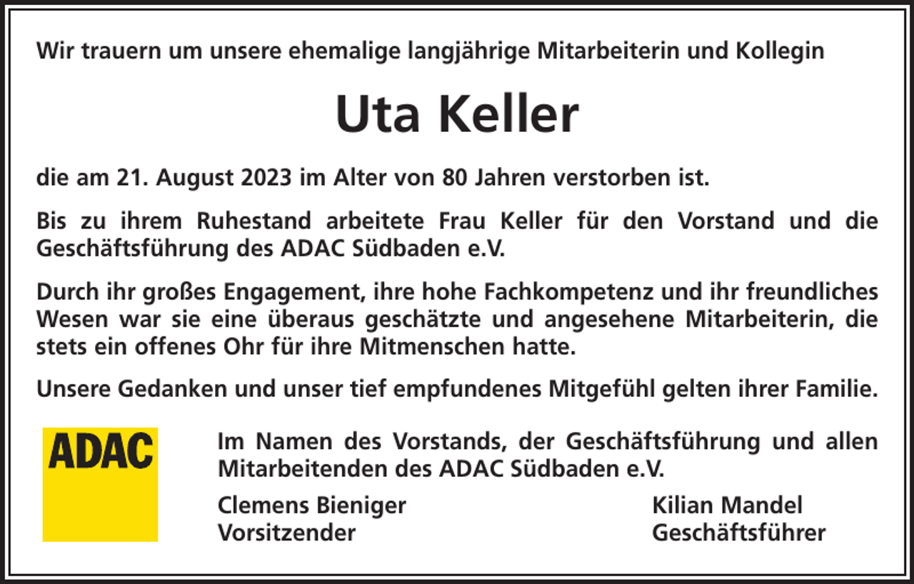 <p>Wir trauern um unsere ehemalige langjährige Mitarbeiterin und Kollegin</p><p>Uta Keller<br />die am 21. August 2023 im Alter von 80 Jahren verstorben ist.<br />Bis zu ihrem Ruhestand arbeitete Frau Keller für den Vorstand und die<br />Geschäftsführung des ADAC Südbaden e.V.<br />Durch ihr großes Engagement, ihre hohe Fachkompetenz und ihr freundliches<br />Wesen war sie eine überaus geschätzte und angesehene Mitarbeiterin, die<br />stets ein offenes Ohr für ihre Mitmenschen hatte.<br />Unsere Gedanken und unser tief empfundenes Mitgefühl gelten ihrer Familie.<br />Im Namen des Vorstands, der Geschäftsführung und allen<br />Mitarbeitenden des ADAC Südbaden e.V.<br />Clemens Bieniger<br />Kilian Mandel<br />Vorsitzender Geschäftsführer</p>