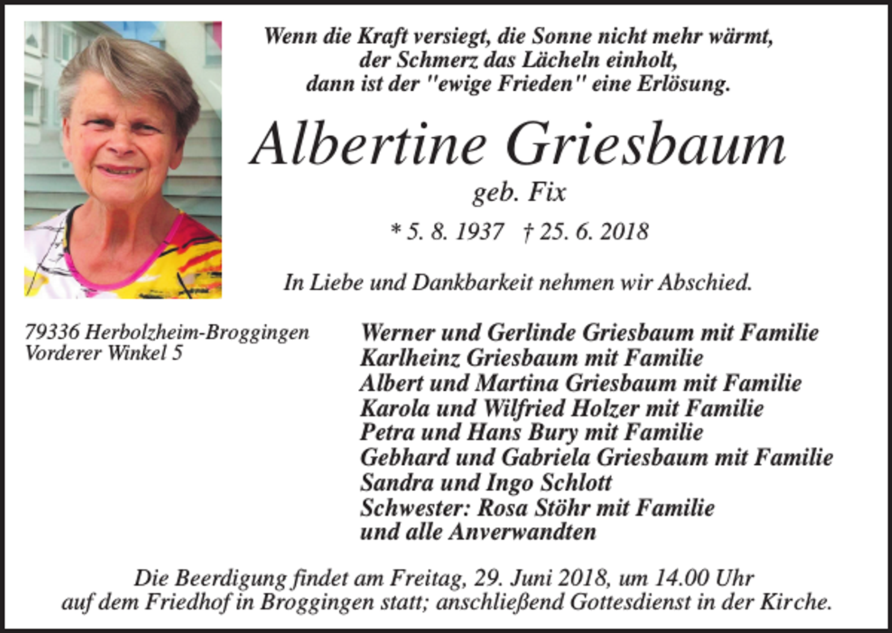 <p>Wenn die Kraft versiegt, die Sonne nicht mehr wärmt,<br />der Schmerz das Lächeln einholt,<br />dann ist der "ewige Frieden" eine Erlösung.</p><p>Albertine Griesbaum<br />geb. Fix<br />* 5. 8. 1937 † 25. 6. 2018<br />In Liebe und Dankbarkeit nehmen wir Abschied.<br />79336 Herbolzheim-Broggingen<br />Vorderer Winkel 5</p><p>Werner und Gerlinde Griesbaum mit Familie<br />Karlheinz Griesbaum mit Familie<br />Albert und Martina Griesbaum mit Familie<br />Karola und Wilfried Holzer mit Familie<br />Petra und Hans Bury mit Familie<br />Gebhard und Gabriela Griesbaum mit Familie<br />Sandra und Ingo Schlott<br />Schwester: Rosa Stöhr mit Familie<br />und alle Anverwandten</p><p>Die Beerdigung findet am Freitag, 29. Juni 2018, um 14.00 Uhr<br />auf dem Friedhof in Broggingen statt; anschließend Gottesdienst in der Kirche.</p>