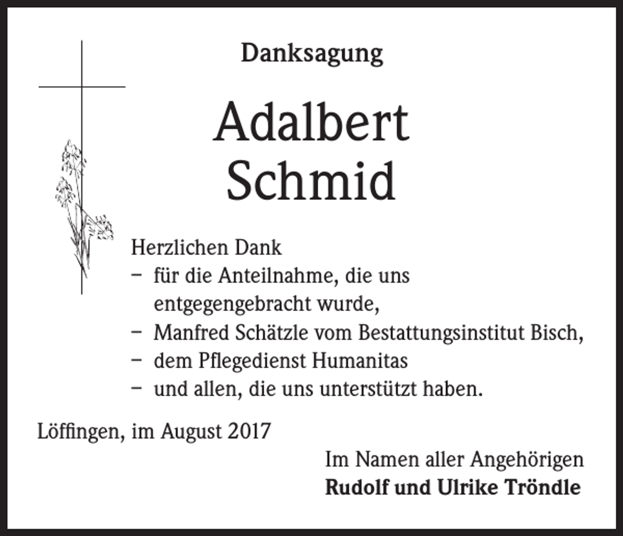 <p>Danksagung</p><p>Adalbert<br />Schmid<br />Herzlichen Dank<br />– für die Anteilnahme, die uns<br />entgegengebracht wurde,<br />– Manfred Schätzle vom Bestattungsinstitut Bisch,<br />– dem Pflegedienst Humanitas<br />– und allen, die uns unterstützt haben.<br />Löffingen, im August 2017<br />Im Namen aller Angehörigen<br />Rudolf und Ulrike Tröndle</p>