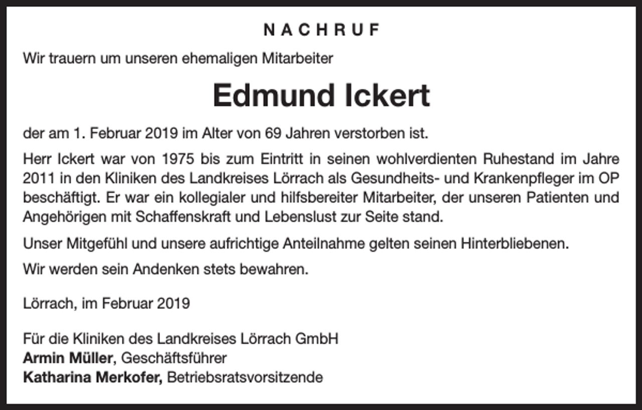 <p>NACHRUF<br />Wir trauern um unseren ehemaligen Mitarbeiter</p><p>Edmund Ickert<br />der am 1. Februar 2019 im Alter von 69 Jahren verstorben ist.<br />Herr Ickert war von 1975 bis zum Eintritt in seinen wohlverdienten Ruhestand im Jahre<br />2011 in den Kliniken des Landkreises Lörrach als Gesundheits- und Krankenpfleger im OP<br />beschäftigt. Er war ein kollegialer und hilfsbereiter Mitarbeiter, der unseren Patienten und<br />Angehörigen mit Schaffenskraft und Lebenslust zur Seite stand.<br />Unser Mitgefühl und unsere aufrichtige Anteilnahme gelten seinen Hinterbliebenen.<br />Wir werden sein Andenken stets bewahren.<br />Lörrach, im Februar 2019<br />Für die Kliniken des Landkreises Lörrach GmbH<br />Armin Müller, Geschäftsführer<br />Katharina Merkofer, Betriebsratsvorsitzende</p>