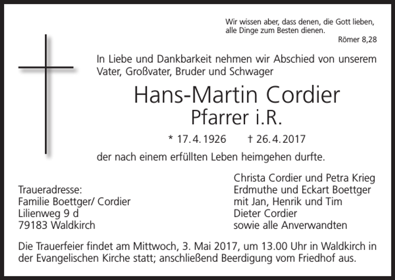 <p>Wir wissen aber, dass denen, die Gott lieben,<br />alle Dinge zum Besten dienen.</p><p>Römer 8,28</p><p>In Liebe und Dankbarkeit nehmen wir Abschied von unserem<br />Vater, Großvater, Bruder und Schwager</p><p>Hans-Martin Cordier<br />Pfarrer i.R.</p><p>* 17. 4. 1926 † 26. 4. 2017<br />der nach einem erfüllten Leben heimgehen durfte.</p><p>Traueradresse:<br />Familie Boettger/ Cordier<br />Lilienweg 9 d<br />79183 Waldkirch</p><p>Christa Cordier und Petra Krieg<br />Erdmuthe und Eckart Boettger<br />mit Jan, Henrik und Tim<br />Dieter Cordier<br />sowie alle Anverwandten</p><p>Die Trauerfeier findet am Mittwoch, 3. Mai 2017, um 13.00 Uhr in Waldkirch in<br />der Evangelischen Kirche statt; anschließend Beerdigung vom Friedhof aus.</p>