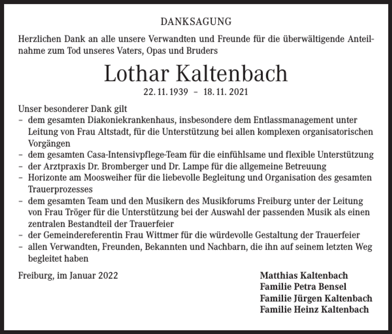 <p>DANKSAGUNG<br />Herzlichen Dank an alle unsere Verwandten und Freunde für die überwältigende Anteilnahme zum Tod unseres Vaters, Opas und Bruders</p><p>Lothar Kaltenbach<br />22. 11. 1939 – 18. 11. 2021</p><p>Unser besonderer Dank gilt<br />– dem gesamten Diakoniekrankenhaus, insbesondere dem Entlassmanagement unter<br />Leitung von Frau Altstadt, für die Unterstützung bei allen komplexen organisatorischen<br />Vorgängen<br />– dem gesamten Casa-Intensivpflege-Team für die einfühlsame und flexible Unterstützung<br />– der Arztpraxis Dr. Bromberger und Dr. Lampe für die allgemeine Betreuung<br />– Horizonte am Moosweiher für die liebevolle Begleitung und Organisation des gesamten<br />Trauerprozesses<br />– dem gesamten Team und den Musikern des Musikforums Freiburg unter der Leitung<br />von Frau Tröger für die Unterstützung bei der Auswahl der passenden Musik als einen<br />zentralen Bestandteil der Trauerfeier<br />– der Gemeindereferentin Frau Wittmer für die würdevolle Gestaltung der Trauerfeier<br />– allen Verwandten, Freunden, Bekannten und Nachbarn, die ihn auf seinem letzten Weg<br />begleitet haben<br />Freiburg, im Januar 2022 Matthias Kaltenbach<br />Familie Petra Bensel<br />Familie Jürgen Kaltenbach<br />Familie Heinz Kaltenbach</p>