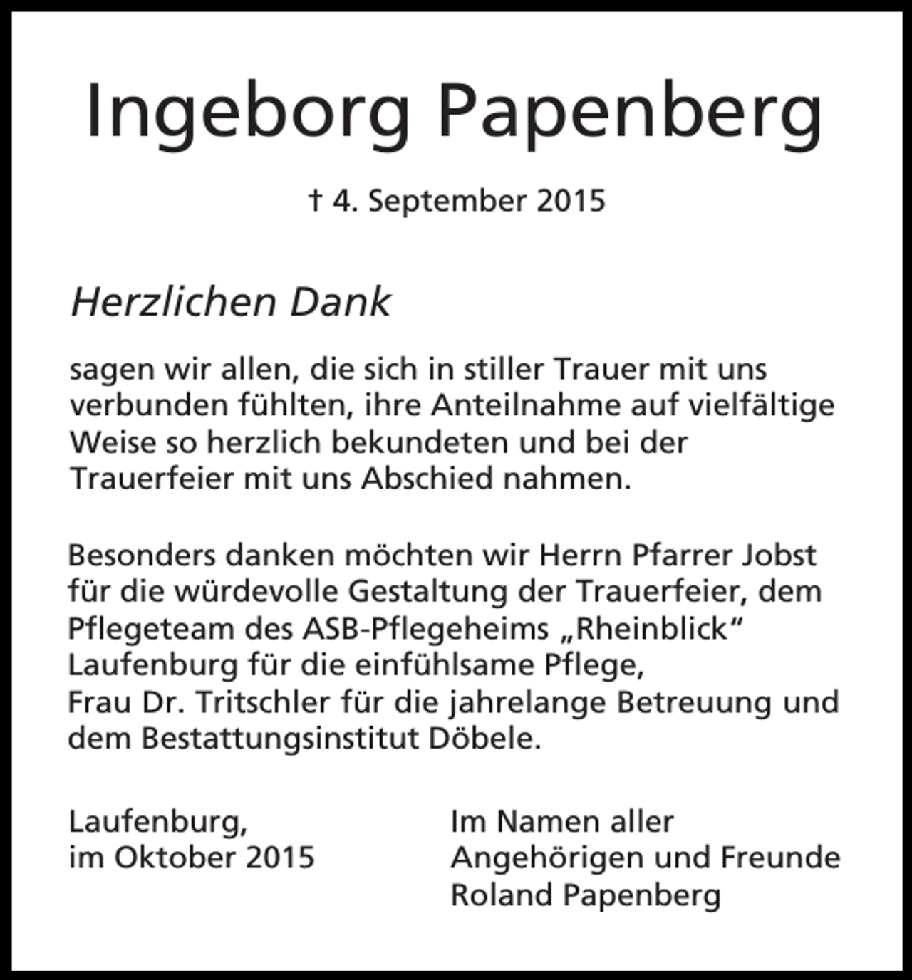 <p>Ingeborg Papenberg<br />† 4. September 2015</p><p>Herzlichen Dank<br />sagen wir allen, die sich in stiller Trauer mit uns<br />verbunden fühlten, ihre Anteilnahme auf vielfältige<br />Weise so herzlich bekundeten und bei der<br />Trauerfeier mit uns Abschied nahmen.<br />Besonders danken möchten wir Herrn Pfarrer Jobst<br />für die würdevolle Gestaltung der Trauerfeier, dem<br />Pflegeteam des ASB-Pflegeheims „Rheinblick“<br />Laufenburg für die einfühlsame Pflege,<br />Frau Dr. Tritschler für die jahrelange Betreuung und<br />dem Bestattungsinstitut Döbele.<br />Laufenburg,<br />im Oktober 2015</p><p>Im Namen aller<br />Angehörigen und Freunde<br />Roland Papenberg</p>