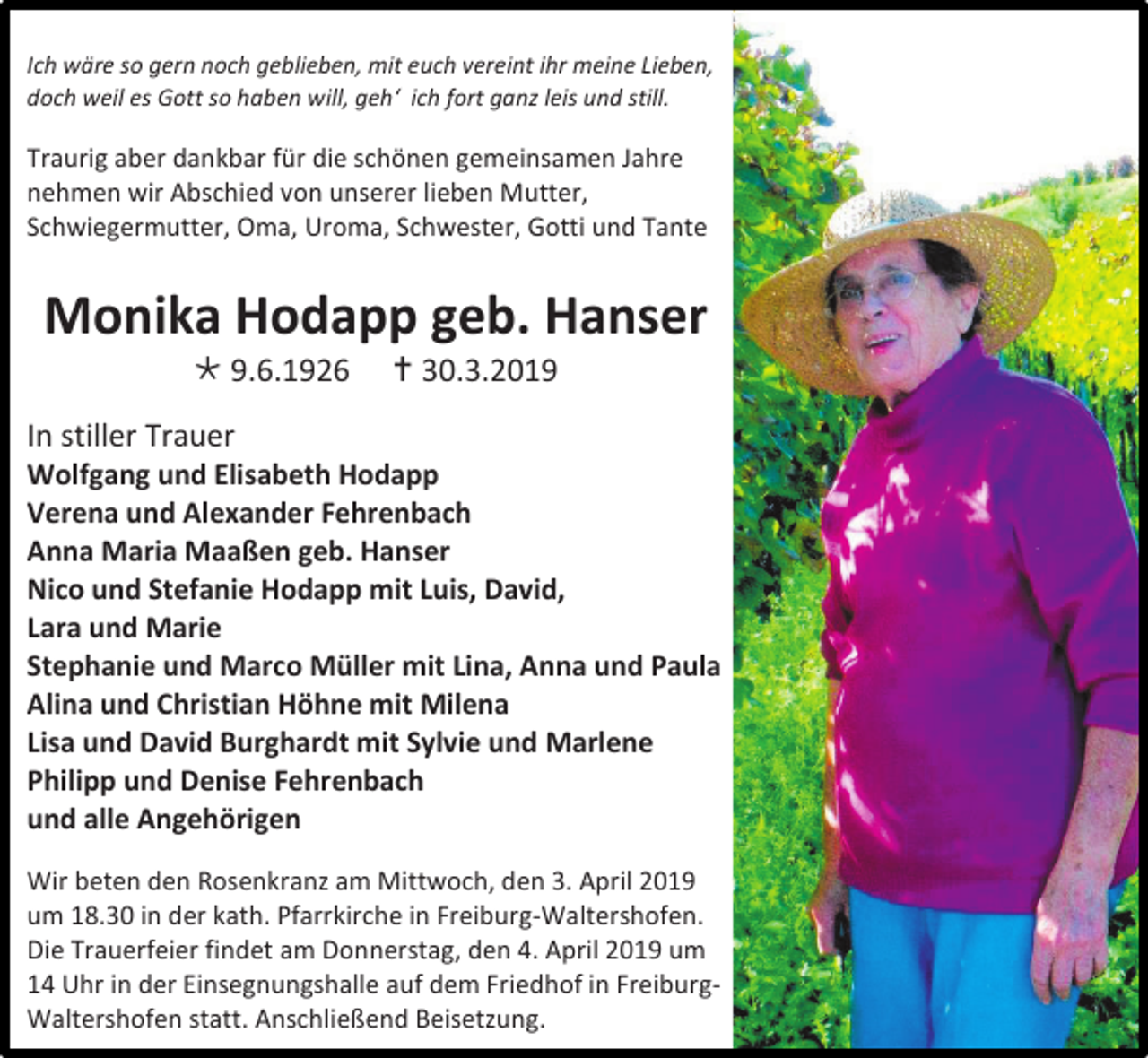 <p>Ich wäre so gern noch geblieben, mit euch vereint ihr meine Lieben,<br />doch weil es Gott so haben will, geh‘ ich fort ganz leis und still.</p><p>Traurig aber dankbar für die schönen gemeinsamen Jahre<br />nehmen wir Abschied von unserer lieben Mutter,<br />Schwiegermutter, Oma, Uroma, Schwester, Gotti und Tante</p><p>Monika Hodapp geb. Hanser<br /> 9.6.1926</p><p> 30.3.2019</p><p>In stiller Trauer<br />Wolfgang und Elisabeth Hodapp<br />Verena und Alexander Fehrenbach<br />Anna Maria Maaßen geb. Hanser<br />Nico und Stefanie Hodapp mit Luis, David,<br />Lara und Marie<br />Stephanie und Marco Müller mit Lina, Anna und Paula<br />Alina und Christian Höhne mit Milena<br />Lisa und David Burghardt mit Sylvie und Marlene<br />Philipp und Denise Fehrenbach<br />und alle Angehörigen<br />Wir beten den Rosenkranz am Mittwoch, den 3. April 2019<br />um 18.30 in der kath. Pfarrkirche in Freiburg-Waltershofen.<br />Die Trauerfeier findet am Donnerstag, den 4. April 2019 um<br />14 Uhr in der Einsegnungshalle auf dem Friedhof in FreiburgWaltershofen statt. Anschließend Beisetzung.</p>