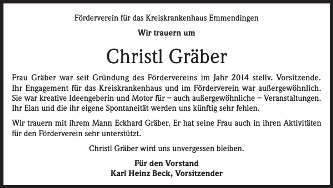 <p>Förderverein für das Kreiskrankenhaus Emmendingen<br />Wir trauern um</p><p>Christl Gräber<br />Frau Gräber war seit Gründung des Fördervereins im Jahr 2014 stellv. Vorsitzende.<br />Ihr Engagement für das Kreiskrankenhaus und im Förderverein war außergewöhnlich.<br />Sie war kreative Ideengeberin und Motor für – auch außergewöhnliche – Veranstaltungen.<br />Ihr Elan und die ihr eigene Spontaneität werden uns künftig sehr fehlen.<br />Wir trauern mit ihrem Mann Eckhard Gräber. Er hat seine Frau auch in ihren Aktivitäten<br />für den Förderverein sehr unterstützt.<br />Christl Gräber wird uns unvergessen bleiben.<br />Für den Vorstand<br />Karl Heinz Beck, Vorsitzender</p>