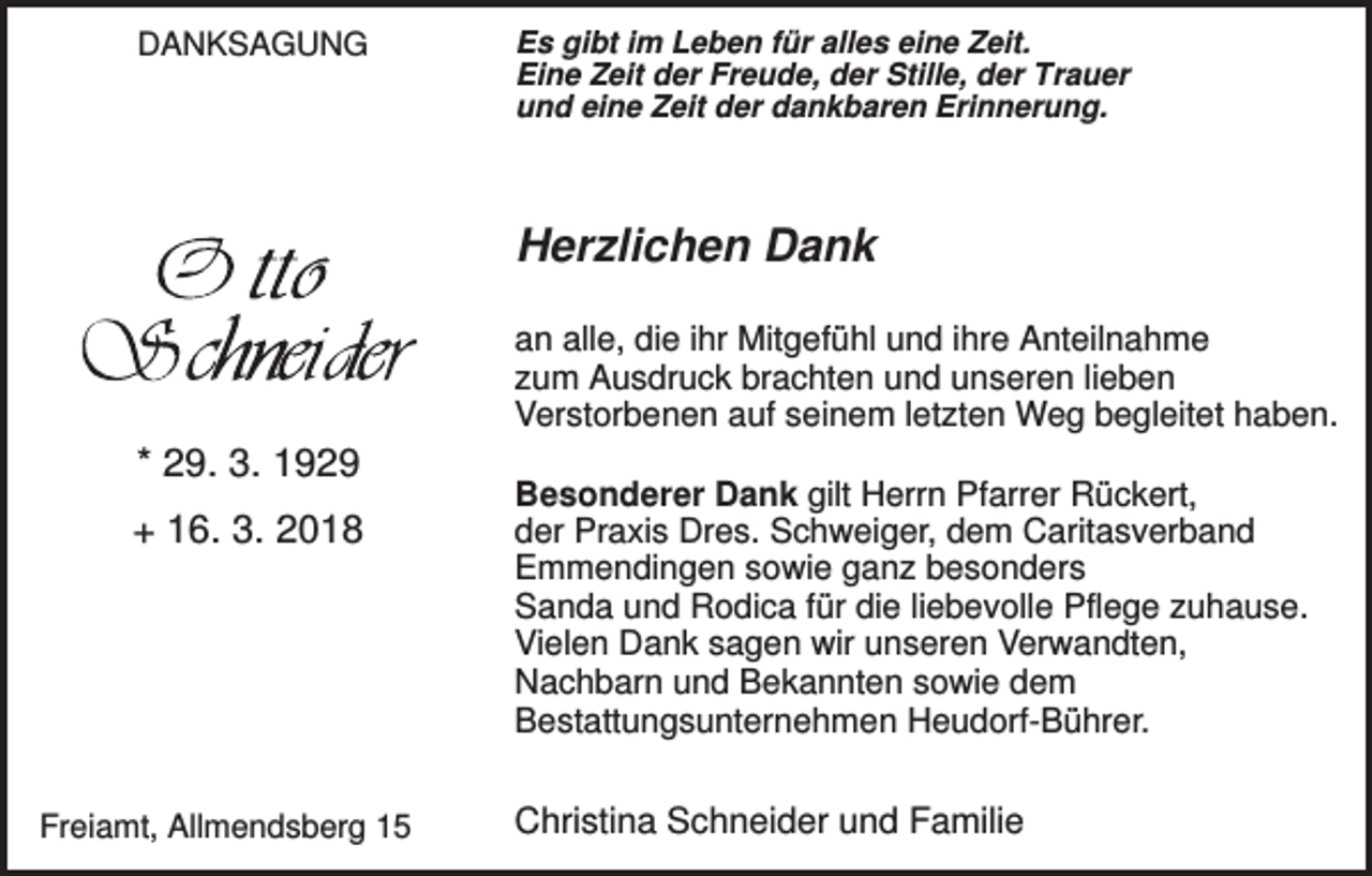 <p>DANKSAGUNG</p><p>Es gibt im Leben für alles eine Zeit.<br />Eine Zeit der Freude, der Stille, der Trauer<br />und eine Zeit der dankbaren Erinnerung.</p><p>Herzlichen Dank<br />an alle, die ihr Mitgefühl und ihre Anteilnahme<br />zum Ausdruck brachten und unseren lieben<br />Verstorbenen auf seinem letzten Weg begleitet haben.</p><p>* 29. 3. 1929<br />+ 16. 3. 2018</p><p>Freiamt, Allmendsberg 15</p><p>Besonderer Dank gilt Herrn Pfarrer Rückert,<br />der Praxis Dres. Schweiger, dem Caritasverband<br />Emmendingen sowie ganz besonders<br />Sanda und Rodica für die liebevolle Pflege zuhause.<br />Vielen Dank sagen wir unseren Verwandten,<br />Nachbarn und Bekannten sowie dem<br />Bestattungsunternehmen Heudorf-Bührer.</p><p>Christina Schneider und Familie</p>