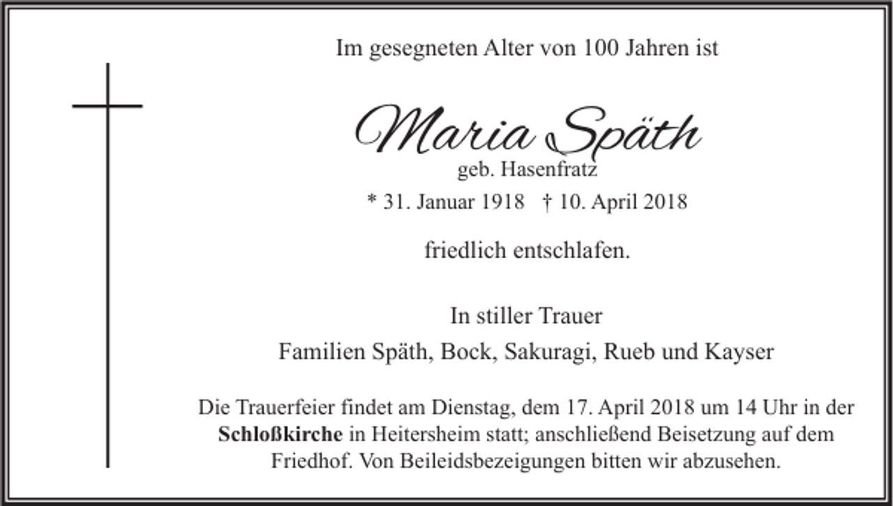 <p>IImm gesegneten<br />g es e g n et e n Alter<br />Alt er von<br />v o n 100<br />1 Jahren<br />J a hr e n ist</p><p>MMaria<br />ari a SpSpäth<br />äth<br />ggeb.<br />e b. Hasenfratz<br />H as e nfr at z</p><p>** 331.<br />1. JJanuar<br />a n u ar 11918<br />9 1 8 †† 110.<br />0. April<br />A pril 22</p><p>friedlich<br />fri<br />e dli c h entschlafen.<br />e nts c hl af e n.<br />IInn stiller<br />still er Trauer<br />Tr a u er<br />FFamilien<br />a mili e n SSpäth,<br />p ät h, Bock,<br />B o c k, SSakuragi,<br />a k ur a gi, Rueb<br />R u e b uund<br />n d Kayser<br />K a ys er<br />Die<br />Di<br />e TrTrauerfeier<br />a u erf ei er fifindet<br />n d et aam<br />m Di<br />Dienstag,<br />e nst a g, ddem<br />e m 117.<br />7. AApril<br />pril 22018<br />0 1 8 uum<br />m 11 UUhr<br />hr i in<br />n dder<br />er<br />Schloßkirche<br />S c hl o ß ki r c h e in<br />i n Heitersheim<br />H eit ers h ei m statt;<br />st att; anschließend<br />a ns c hli e ß e n d Beisetzung<br />B eis et z u n g auf<br />a uf dem<br />de m<br />Friedhof.<br />Fri e d h of. Von<br />Vo n Beileidsbezeigungen<br />B eil ei ds b e z ei g u n g e n bitt<br />bitten<br />e n wir<br />wir aabzusehen.<br />b z us e h e n.</p>
