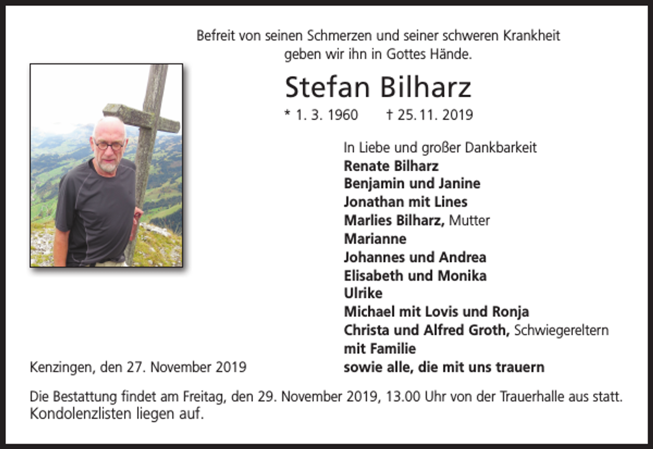 <p>Befreit von seinen Schmerzen und seiner schweren Krankheit<br />geben wir ihn in Gottes Hände.</p><p>Stefan Bilharz<br />* 1. 3. 1960 † 25. 11. 2019</p><p>In Liebe und großer Dankbarkeit</p><p>Renate Bilharz</p><p>Benjamin und Janine</p><p>Jonathan mit Lines</p><p>Marlies Bilharz, Mutter<br />Marianne</p><p>Johannes und Andrea</p><p>Elisabeth und Monika<br />Ulrike</p><p>Michael mit Lovis und Ronja</p><p>Christa und Alfred Groth, Schwiegereltern</p><p>mit Familie<br />Kenzingen, den 27. November 2019<br />sowie alle, die mit uns trauern<br />Die Bestattung findet am Freitag, den 29. November 2019, 13.00 Uhr von der Trauerhalle aus statt.</p><p>Kondolenzlisten liegen auf.</p>