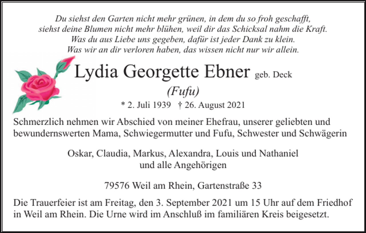 <p>Du siehst den Garten nicht mehr grünen, in dem du so froh geschafft,<br />siehst deine Blumen nicht mehr blühen, weil dir das Schicksal nahm die Kraft.<br />Was du aus Liebe uns gegeben, dafür ist jeder Dank zu klein.<br />Was wir an dir verloren haben, das wissen nicht nur wir allein.</p><p>Lydia Georgette Ebner geb. Deck<br />(Fufu)<br />* 2. Juli 1939 † 26. August 2021</p><p>Schmerzlich nehmen wir Abschied von meiner Ehefrau, unserer geliebten und<br />bewundernswerten Mama, Schwiegermutter und Fufu, Schwester und Schwägerin<br />Oskar, Claudia, Markus, Alexandra, Louis und Nathaniel<br />und alle Angehörigen<br />79576 Weil am Rhein, Gartenstraße 33<br />Die Trauerfeier ist am Freitag, den 3. September 2021 um 15 Uhr auf dem Friedhof<br />in Weil am Rhein. Die Urne wird im Anschluß im familiären Kreis beigesetzt.</p>