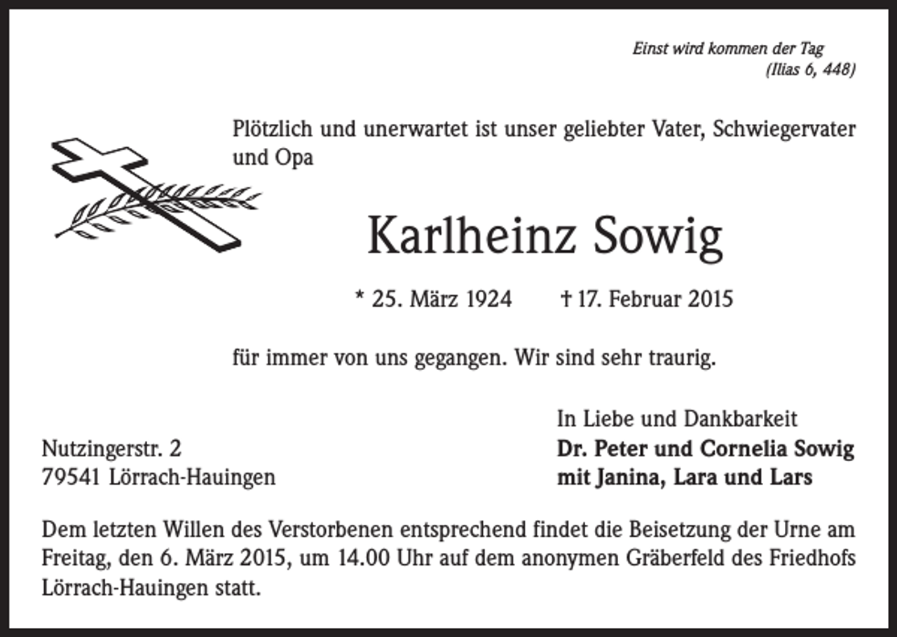 <p>Einst wird kommen der Tag</p><p>(Ilias 6, 448)</p><p>Plötzlich und unerwartet ist unser geliebter Vater, Schwiegervater<br />und Opa</p><p>Karlheinz Sowig<br />* 25. März 1924 † 17. Februar 2015<br />für immer von uns gegangen. Wir sind sehr traurig.</p><p>Nutzingerstr. 2<br />79541 Lörrach-Hauingen</p><p>In Liebe und Dankbarkeit<br />Dr. Peter und Cornelia Sowig<br />mit Janina, Lara und Lars</p><p>Dem letzten Willen des Verstorbenen entsprechend findet die Beisetzung der Urne am<br />Freitag, den 6. März 2015, um 14.00 Uhr auf dem anonymen Gräberfeld des Friedhofs<br />Lörrach-Hauingen statt.</p>